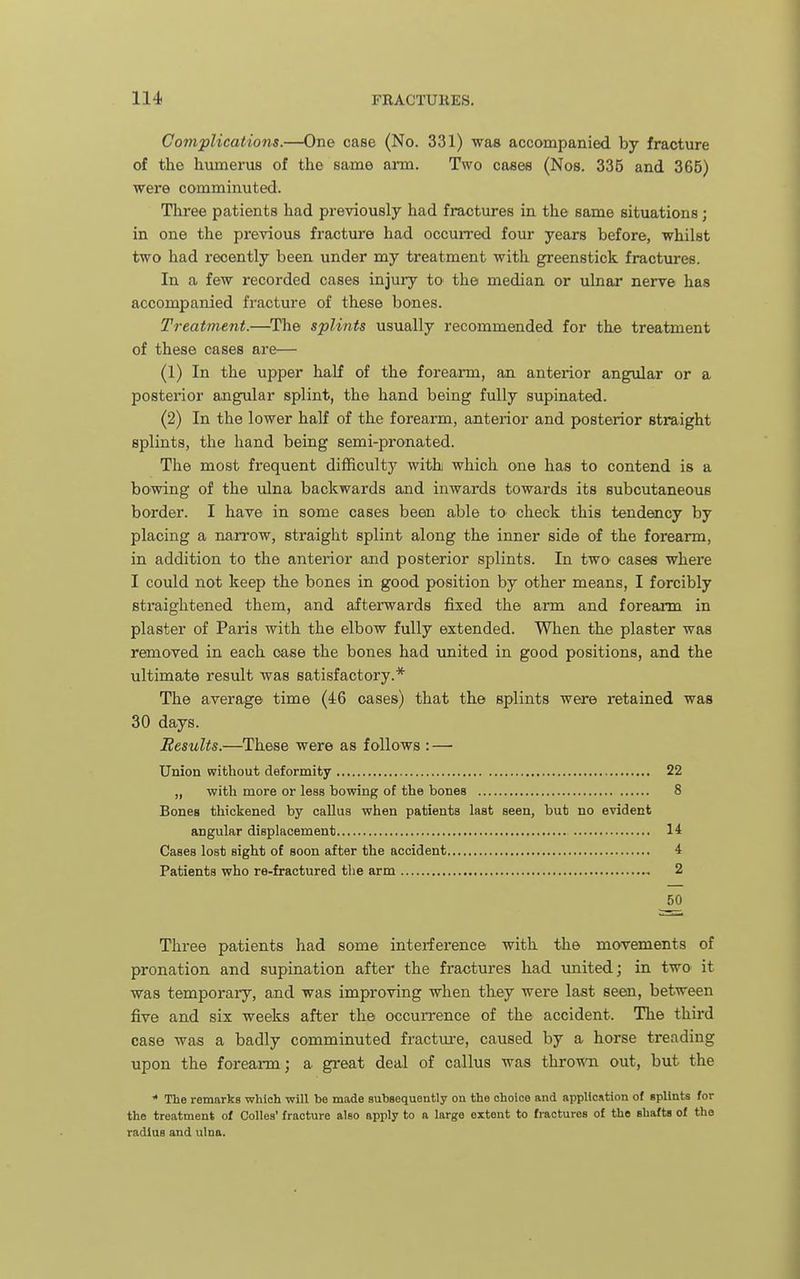 Com'plications.—One case (No. 331) was accompanied by fracture of the humerus of the same arm. Two cases (Nos. 335 and 365) were comminuted. Three patients had previously had fractures in the same situations; in one the previous fracture had occurred four years before, whilst two had recently been under my treatment with greenstick fractures. In a few recorded cases injury to the median or ulnar nerve has accompanied fracture of these bones. Treatment.—^The splints usually recommended for the treatment of these cases are— (1) In the upper half of the forearm, an anterior angular or a posterior angular splint, the hand being fully supinated. (2) In the lower half of the forearm, anterior and posterior straight splints, the hand being semi-pronated. The most frequent difficulty with which one has to contend is a bowing of the ulna backwards and inwards towards its subcutaneous border. I have in some cases been able to check this tendency by placing a narrow, straight splint along the inner side of the forearm, in addition to the anterior and posterior splints. In two cases where I could not keep the bones in good position by other means, I forcibly straightened them, and afterwards fixed the arm and forearm in plaster of Paris with the elbow fully extended. Wlien the plaster was removed in each case the bones had united in good positions, and the ultimate result was satisfactory.* The average time (46 oases) that the splints were retained was 30 days. Results.—These were as follows : — Union without deformity 22 „ with more or less bowing of the bones 8 Bones thickened by callus when patients last seen, bub no evident angular displacement 14 Cases lost sight of soon after the accident 4 Patients who re-fractured the arm 2 50 Three patients had some interference with tlie movements of pronation and supination after the fractures had -united; in two it was temporary, and was improving when they were last seen, between five and six weeks after the occurrence of the accident. The third case was a badly comminuted fracture, caused by a horse treading upon the forearm; a great deal of callus was throMTi out, but the * The remarks which will be made subBequently on the choice and application of splints for the treatment of Colles' fracture also apply to a large extent to fractures of the shafts of the radius and ulna.