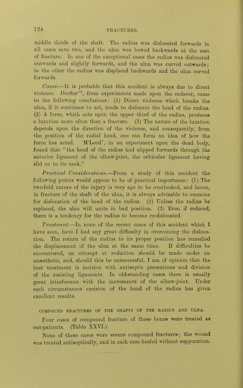 middle thirds of the shaft. The radius was dislocated forwards in all cases save two, and the ulna was bowed backwards at the seat of fracture. In one of the exceptional cases the radius was dislocated outwards and slightly fomards, and the ulna was curved outwards; in the other the radius was displaced backwards and the ulna curved forwards. Cause.—It is probable that this accident is always due to direct violence. Dorfler^'^ from experiments made upon the cadaver, came to the following conclusions: (1) Direct violence which breaks the ulna, if it continues to act, tends to dislocate the head of the radius. (2) A force, which acts upon the upper third of the radius, produces a luxation more often than a fracture. (3) The nature of the luxation depends upon the direction of the violence, and consequently, from the position of the radial head, one can form an idea of how the force has acted. M'Leod', in an experiment upon the dead body, found that the head of the radius had slipped forwards through the anterior ligament of the elbow-joint, the orbicular ligament having slid on to its neck. Practical Considerations.—From a study of this accident the following points would appear to be of practical importance: (1) The two-fold nature of the injury is very apt to be overlooked, and hence, in fracture of the shaft of the ulna, it is always advisable to examine for dislocation of the head of the radius. (2) Unless the radius be replaced, the ulna, will unite in bad position. (3) Even if reduced, there is a tendency for the radius to become re-dislocated. Treatment.—In none of the recent cases of this accident which I have seen, have I had any great difficulty in overcoming the disloca- tion. The return of the radius to its proper position has remedied the displacement of the ulna at the same time. If difficulties be encountered, an attempt at reduction should be made under an anaesthetic, and, should this be vinsuccessful, I am of opinion that the best treatment is incision with antiseptic precautions and division of the resisting ligaments. In old-standing cases there is usually great interference with the movements of the elbow-joint. Under such circumstances excision of the head of the radius has given excellent results. COMPOUND FBACTURBS OF THE SHAFTS OF THE RADIUS AND ULNA. Four cases of compound fracture of these bones were treated as out-patients. (Table XXVI.). None of these cases were severe compound fractures; the wound was treated antiseptically, and in each case healed without suppuration.