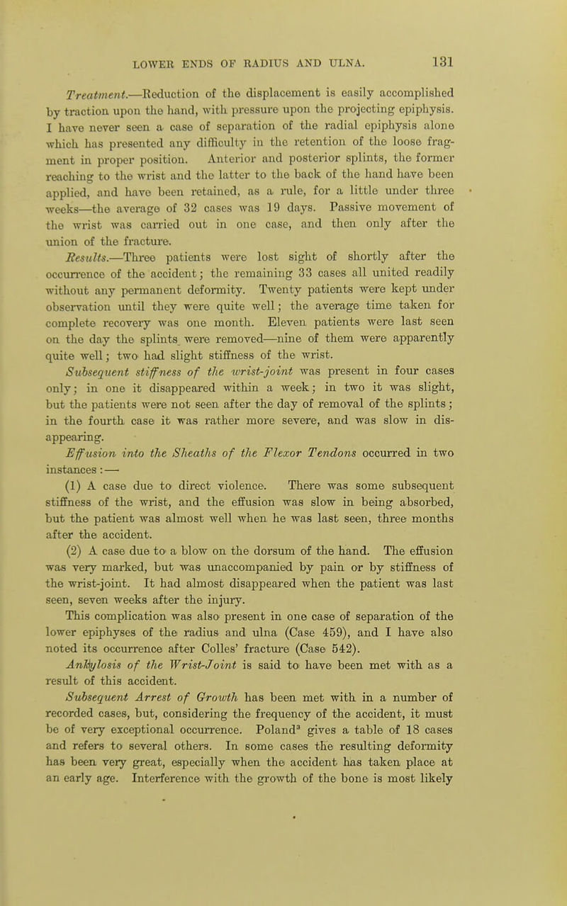 Treatment.—Reduction of the displacement is easily accomplished by traction upon the hand, with pressure upon the projecting epiphysis. I have never seen a case of separation of the radial epiphysis alone which has presented any difficulty in the retention of the loose frag- ment in proper position. Anterior and posterior splints, the former reaching to the wrist and the latter to the back of the hand have been applied, and have been retained, as a rale, for a little under three ■n'eeks—the average of 32 cases was 19 days. Passive movement of the wrist was can-ied out in one case, and then only after the imion of the fractui'e. Results.—Three patients were lost sight of shortly after the occun-ence of the accident; the remaining 33 cases all united readily without any permanent deformity. Twenty patients were kept under observation until they wei'e quite well; the average time taken for complete recoveiy was one month. Eleven patients were last seen on the day the splints were removed—nine of them were apparently quite well; twO' had slight stiffness of the wrist. Subsequent stiffness of the wrist-joint was present in four cases only; in one it disappeared within a week; in two it was slight, but the patients were not seen after the day of removal of the splints; in the fourth case it was rather more severe, and was slow in dis- appearing. Efusion into the Sheaths of the Flexor Tendons occurred in two instances : — (1) A case due to direct violence. There was some subsequent stiffness of the wrist, and the effusion was slow in being absorbed, but the patient was almost well when he was last seen, three months after the accident. (2) A case due tO' a blow on the dorsum of the hand. The effusion was very marked, but was imaccompanied by pain or by stiffness of the wrist-joint. It had almost disappeared when the patient was last seen, seven weeks after the injury. This complication was also- present in one case of separation of the lower epiphyses of the radius and ulna (Case 459), and I have also noted its occurrence after Colles' fracture (Case 542). Ankylosis of the Wrist-Joint is said toi have been met with as a result of this accident. Subsequent Arrest of Growth has been met with in a number of recorded cases, but, considering the frequency of the accident, it must be of very exceptional occurrence. Poland^ gives a table of 18 cases and refers to several others. In some cases the resulting deformity has been very great, especially when the accident has taken place at an early age. Interference Avith the growth of the bone is most likely