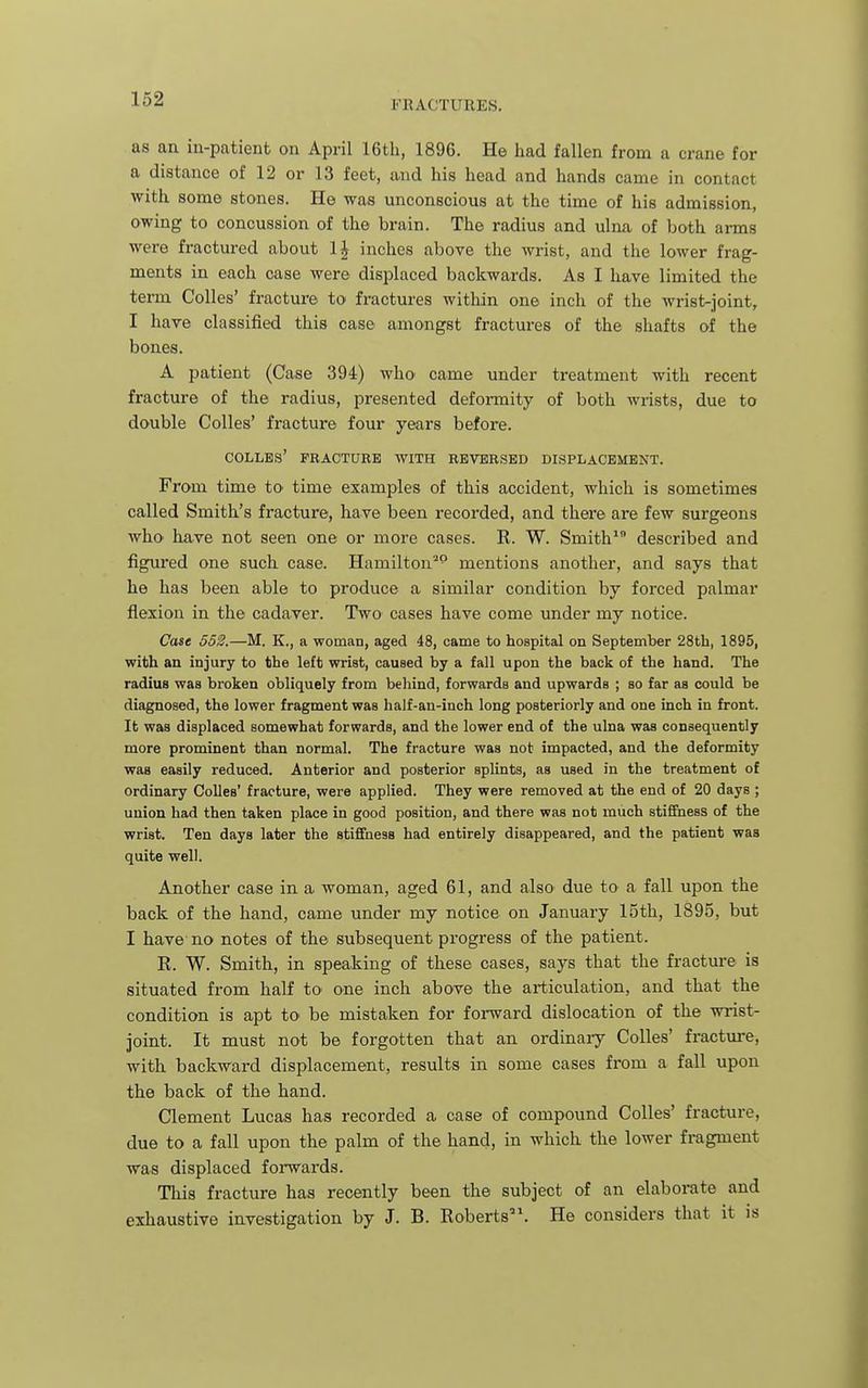 as an iu-patient on April 16tli, 1896. He had fallen from a crane for a distance of 12 or 13 feet, and his head and hands came in contact with some stones. He was unconscious at the time of his admission, owing to concussion of the brain. The radius and ulna of both arms were fractured about IJ inches above the wrist, and the lower frag- ments in each case were displaced backwards. As I have limited the term Colles' fracture to fractures within one inch of the wrist-joint, I have classified this case amongst fractures of the shafts of the bones. A patient (Case 394) who came under treatment with recent fracture of the radius, presented deformity of both wrists, due to double Colles' fracture four years before. COLLBS' FRACTURE WITH REVERSED DISPLACEMENT. From time to time examples of this accident, which is sometimes called Smith's fracture, have been recorded, and there are few surgeons who' have not seen one or more cases. R. W. Smith^ described and figured one such case. Hamilton^ mentions another, and says that he has been able to produce a similar condition by forced palmar flexion in the cadaver. Two cases have come under my notice. Case 552.—M. K., a woman, aged 48, came to hospital on September 28th, 1895, with an injury to the left wrist, caused by a fall upon the back of the hand. The radius was broken obliquely from behind, forwards and upwards ; so far as could be diagnosed, the lower fragment was half-an-inch long posteriorly and one inch in front. It was displaced somewhat forwards, and the lower end of the ulna was consequently more prominent than normal. The fracture was not impacted, and the deformity was easily reduced. Anterior and posterior splints, as used in the treatment of ordinary Colles' fracture, were applied. They were removed at the end of 20 days ; union had then taken place in good position, and there was not much stiffness of the wrist. Ten days later the stiffness had entirely disappeared, and the patient was quite well. Another case in a woman, aged 61, and also due to a fall upon the back of the hand, came under my notice on January 15th, 1895, but I have no notes of the subsequent progress of the patient. R. W. Smith, in speaking of these cases, says that the fracture is situated from half tO' one inch above the articulation, and that the condition is apt to be mistaken for forward dislocation of the wrist- joint. It must not be forgotten that an ordinaiy Colles' fractm-e, with backward displacement, results in some cases from a fall upon the back of the hand. Clement Lucas has recorded a case of compound Colles' fracture, due to a fall upon the palm of the hand, in which the lower fragment was displaced forwards. This fracture has recently been the subject of an elaborate and exhaustive investigation by J. B. Roberts. He considers that it is