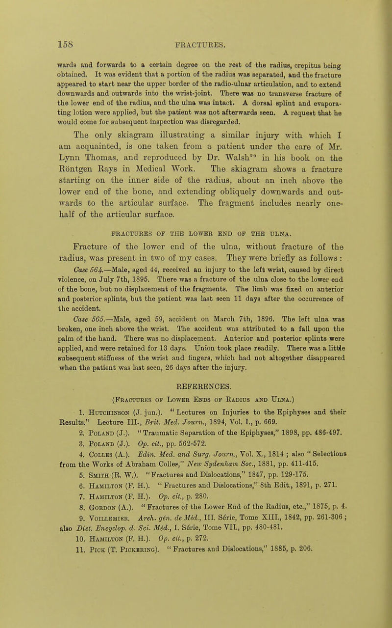 wards and forwards to a certain degree on the rest of the radius, crepitus being obtained. It was evident that a portion of the radius was separated, and the fracture appeared to start near the upper border of the radio-ulnar articulation, and to extend downwards and outwards into the wrist-joint. There was no transverse fracture of the lower end of the radius, and the ulna was intact. A dorsal splint and evapora- ting lotion were applied, but the patient was not afterwards seen. A request that he would come for subsequent inspection was disregarded. The only skiagram illustrating a similar injury with which I am acquainted, is one taken from a patient under the care of Mr. Lynn Thomas, and reproduced by Dr. Walsh in his book on the Rontgen Rays in Medical Work. The skiagram shows a fracture starting on the inner side of the radius, about an inch above the lower end of the bone, and extending obliquely downwards and out- wards to the articular surface. The fragment includes nearly one- half of the articular surface. FRACTURES OF THE LOWER END OP THE ULNA. Fracture of the lower end of the ulna, without fracture of the radius, was present in two of my cases. They were briefly as follows : Case 564-—Male, aged 44, received an injury to the left wrist, caused by direct violence, on July 7th, 1895. There was a fracture of the ulna close to the lower end of the bone, but no displacement of the fragments. The limb was fixed on anterior and posterior splints, but the patient was last seen 11 days after the occurrence of the accident. Case 565.—Male, aged 59, accident on March 7th, 1896. The left ulna was broken, one inch above the wrist. The accident was attributed to a fall upon the palm of the hand. There was no displacement. Anterior and posterior sphnts were applied, and were retained for 13 days. Union took place readily. There was a little subsequent stiffness of the wrist and fingers, which had not altogether disappeared when the patient was last seen, 26 days after the injury. REFERENCES. (Fractures op Lower Ends of Radius and Ulna.) 1. Hutchinson (J. jun.).  Lectures on Injuries to the Epiphyses and their Results. Lecture III., Brit. Med. Journ., 1894, Vol. I., p. 669. 2. Poland (J.). Traumatic Separation of the Epiphyses, 1898, pp. 486-497. 3. Poland (J.). Op. cit., pp. 562-572. 4. COLLES (A.). Edin. Med. and Surg. Journ., Vol. X., 1814 ; also  Selections from the Works of Abraham CoUes, Neio Sydenham Soc, 1881, pp. 411-415. 5. Smith (R. W.). Fractures and Dislocations, 1847, pp. 129-175. 6. Hamilton (F. H.).  Fractures and Dislocations, 8th Edit., 1891, p. 271. 7. Hamilton (F. H.). Op. cit., p. 280. 8. Gordon (A.).  Fractures of the Lower End of the Radius, etc., 1875, p. 4. 9. Voillemieb. Areh. gin. de Mid., III. S^rie, Tome XIII., 1842, pp. 261-306 ; also Diet. Encyclop. d. Sci. Mid., I. S^rie, Tome VIL, pp. 480-481, 10. Hamilton (F. H.). Op. cil., p. 272.