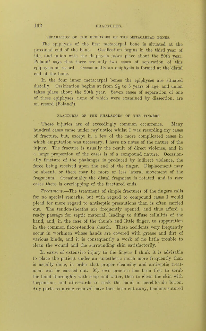 SEPARATION OP THE EPIPHYSES OF THE METACARPAL BONES. The epiphysis of the first metacarpal bone is situated at the proximal end of the bone. Ossification begins in the third year of life, and union with the diaphysis takes place about the 20th year. Poland' says that there are only two cases of separation of this eiiiphysis on record. Occasionally an epiphysis is foiTned at the distal end of the bone. In the four inner metacarpal bones the epiphyses are situated distally. Ossification begins at from 2^ to 5 years of age, and union takes place about the 20th year. Seven cases of separation of one of these epiphyses, none of which were examined by dissection, are on record (Poland^). FRACTURES OF THE PHALANGES OF THE FINGERS. These injuries are of exceedingly common occurrence. Many hundred cases came under my'notice whilst I was recording my cases of fracture, but, except in a few of the more complicated cases in which amputation was necessary, I have no notes of the nature of the injmy. Tlie fracture is usually the result of direct violence, and in a large proportion of the cases is of a compound nature. Occasion- ally fracture of the phalanges is produced by indirect violence, the force being received upon the end of the finger. Displacement may be absent, or there may be more or less lateral iliovement of the fragments. Occasionally the distal fragment is rotated, and in rare cases there is overlapping of the fractured ends. Treatment.—The treatment of simple fractures of the fingers calls for no special remarks, but with regard to compomid cases I would plead for more regard to antiseptic precautions than is often carried out. The tendon-sheaths are frequently opened, and thus afford a ready passage for septic material, leading to diffuse cellulitis of the liand, and, in the case of the thumb and little finger, to suppui'atiou in the common flexor-tendon sheath. Tliese accidents very frequently occur in workmen whose hands are covered with gi-ease and dirt of various kinds, and it is consequently a work of no little trouble to clean the wound and the surrounding skin satisfactorily. In cases of extensive injury to the fingers I think it is advisable to place the patient under an anaesthetic much more frequently than is usually done, in order that proper cleansing and antiseptic treat- ment can be earned out. My own practice has been fii'st to scrab the hand thoroughly with soap and water, then to clean the skin with turpentine, and afterwards to soak the hand in jDerchloride lotion. Any parts requiring removal have then been cut away, tendons sutm'ed