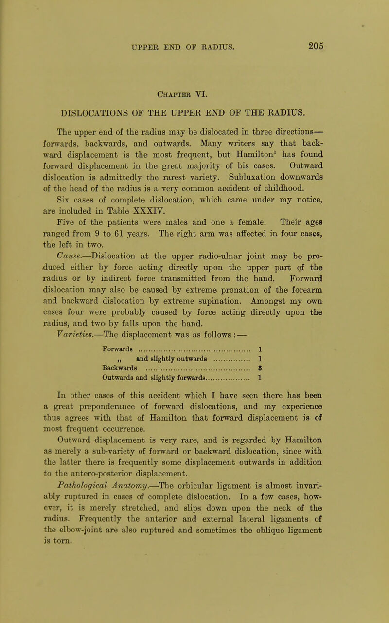 Chapter VI. DISLOCATIONS OF THE UPPER END OF THE RADIUS. The upper end of the radius may be dislocated in three directions— foi'wards, backwards, and outwards. Many writers say that back- ward displacement is the most frequent, but Hamilton^ has found forward displacement in the great majority of his cases. Outward dislocation is admittedly the rarest variety. Subluxation downwards of the head of the radius is a very common accident of childhood. Six cases of complete dislocation, which came under my notice, are included in Table XXXIV. Five of the patients were males and one a female. Their ages ranged from 9 to 61 years. The right arm was affected in four cases, the left in two. Cause.—Dislocation at the upper radio-iilnar joint may be pro- duced either by force acting directly upon the upper part of the radius or by indirect force transmitted from the hand. Forward dislocation may also be caused by extreme pronation of the forearm and backward dislocation by extreme supination. Amongst my own cases four were probably caused by force acting directly upon the radius, and two by falls upon the hand. Varieties.—The displacement was as follows : — In other cases of this accident which I have seen there has been a great preponderance of forward dislocations, and my experience thus agrees with that of Hamilton that forward displacement is of most frequent occurrence. Outward displacement is very rare, and is regarded by Hamilton, as merely a sub-variety of forward or backward dislocation, since with the latter there is frequently some displacement outwards in addition to the antero-posterior displacement. Pathological Anatomy.—^The orbicular ligament is almost invari- ably ruptured in cases of complete dislocation. In a few cases, how- ever, it is merely stretched, and slips down upon the neck of the radius. Frequently the anterior and external lateral ligaments of the elbow-joint are alsO' ruptured and sometimes the oblique ligament Forwards ,, and slightly outwards 1 1 8 1 Backwards Outwards and slightly forwards. is torn.