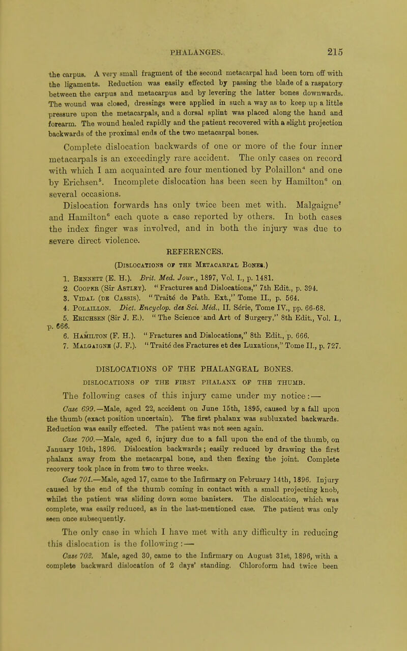 the carpus. A veiy small fragment of the second metacarpal had been torn ofif with the ligaments. Reduction was easily effected by passing the blade of a raspatory between the carpus and metacarpus and by levering the latter bones downwards. The wound was closed, dressings were applied in such a way as to keep up a little pressure upon the metacarpals, and a dorsal splint was placed along the hand and forearm. The wound healed rapidly and the patient recovered with a slight projection backwards of the proximal ends of the two metacarpal bones. Complete dislocation backwards of one or more of the four inner metacai-pals is an exceedingly rare accident. The only cases on record with which I am acquainted are four mentioned by Polaillon* and one by Erichsen*. Incomplete dislocation has been seen by Hamilton on several occasions. Dislocation forwards has only twice been met with. Malgaigne^ and Hamilton® each quote a case reported by others. In both cases the index finger was involved, and in both the injury was due to severe direct violence. REFERENCES. (DlSLOOATIONS or THE METACARPAL BoNES.) 1. Bennett (E. H.). Brit. Med. Jour., 1897, Vol. L, p. 1481. 2. Cooper (Sir Astley).  Fractures and Dislocations, 7th Edit., p. 394. 3. VmAL (de Cassis). Traitd de Path. Ext., Tome II., p. 564. 4. PoLAttLON. Diet. Encyclop. dea Sci. Med., II. S^rie, Tome IV., pp. 66-68. 5. Ebichsen (Sir J. E.).  The Science and Art of Surgery, 8th Edit., Vol. I., p. 666. 6. HAMn-TON (F. H.). Fractures and Dislocations, 8th Edit., p. 666. 7. Maloaionb (J. F.).  Traitd des Fractures et des Luxations, Tome II., p, 727. DISLOCATIONS OF THE PHALANGEAL BONES. DISLOCATIONS OF THE FIRST PHALANX OF THE THUMB. The following cases of this injuiy came under my notice: — Case 699.—Male, aged 22, accident on June 15th, 1895, caused by a fall upon the thumb (exact position uncertain). The first phalanx was subluxated backwards. Reduction was easily effected. The patient was not seen again. Case 700.—Male, aged 6, injury due to a fall upon the end of the thumb, on January 10th, 1896. Dislocation backwards; easily reduced by drawing the first phalanx away from the metacarpal bone, and then flexing the joint. Complete recovery took place in from two to three weeks. Case 701.—Male, aged 17, came to the Infirmary on February 14th, 1896. Injury caused by the end of the thumb coming in contact with a small projecting knob, whilst the patient was sliding down some banisters. The dislocation, which was complete, was easily reduced, as in the last-mentioned case. The patient was only seen once subsequently. The only case in which I have met with any difficulty in reducing this dislocation is the following: — Cote 702. Male, aged 30, came to the Infirmary on August 31st, 1896, with a complete backward dislocation of 2 days' standing. Chloroform had twice been