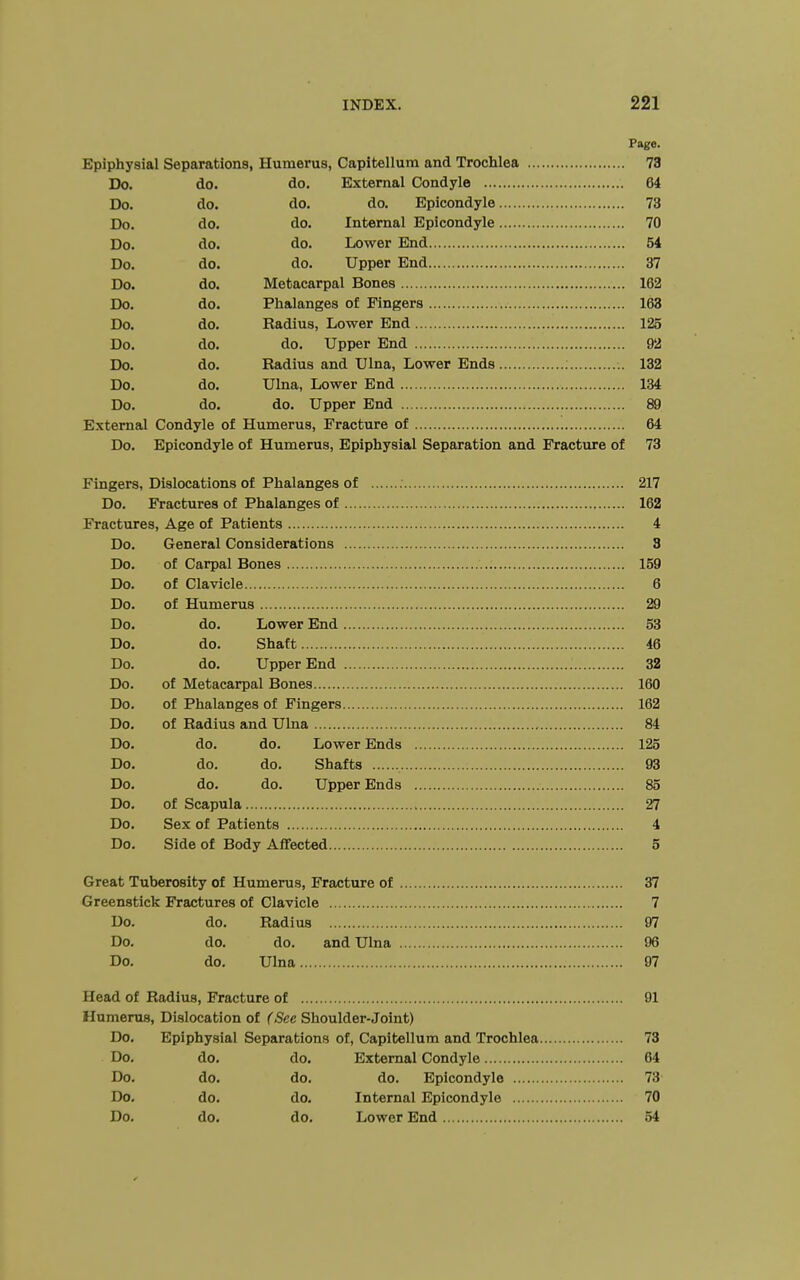 Page. Epiphysial Separations, Humerus, Capitellum and Trochlea 73 Do. do. do. External Condyle 64 Do. do. do. do. Epicondyle 73 Do. do. do. Internal Epicondyle 70 Do. do. do. Lower End 54 Do. do. do. Upper End 37 Do. do. Metacarpal Bones 162 Do. do. Phalanges of Fingers 163 Do. do. Radius, Lower End 125 Do. do. do. Upper End 92 Do. do. Radius and Ulna, Lower Ends 132 Do. do. Ulna, Lower End 134 Do. do. do. Upper End 89 External Condyle of Humerus, Fracture of 64 Do. Epicondyle of Humerus, Epiphysial Separation and Fracture of 73 Fingers, Dislocations of Phalanges of 217 Do. Fractures of Phalanges of 162 Fractures, Age of Patients 4 Do. General Considerations 3 Do. of Carpal Bones 159 Do. of Clavicle 6 Do. of Humerus 29 Do. do. Lower End 53 Do. do. Shaft 46 Do. do. Upper End 32 Do. of Metacarpal Bones 160 Do. of Phalanges of Fingers 162 Do. of Radius and Ulna 84 Do. do. do. Lower Ends 125 Do. do. do. Shafts 93 Do. do. do. Upper Ends 85 Do. of Scapula 27 Do. Sex of Patients 4 Do. Side of Body Affected 5 Great Tuberosity of Humerus, Fracture of 37 Greenstick Fractures of Clavicle 7 Do. do. Radius 97 Do. do. do. and Ulna 96 Do. do. Ulna 97 Head of Radius, Fracture of 91 Humerus, Dislocation of (See Shoulder-Joint) Do. Epiphysial Separations of, Capitellum and Trochlea 73 Do. do. do. External Condyle 64 Do. do. do. do. Epicondyle 73 Do. do. do. Internal Epicondyle 70 Do. do. do. Lower End 54