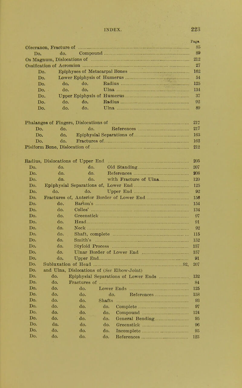 Page. Olecranon, Friicture of 85 Do. do. Compound 89 03 Magnum, Dislocations of 212 Ossification of Acromion 27 Do. Epiphyses of Metacarpal Bones 162 Do. Lower Epiphysis of Humerus 54 Do. do. do. Radius 125 Do. do. do. Ulna 134 Do. Upper Epiphysis of Humerus 37 Do. do. do. Radius 92 Do. do. do. Ulna 89 Phalanges of Fingers, Dislocations of 217 Do. do. do. References 217 Do. do. Epiphysial Separations of 163 Do. do. Fractures of 162 Pisiform Bone, Dislocation of 212 Radius, Dislocations of Upper End 205 Do. do. do. Old Standing 207 Do. do. do. References 208 Do. do. do. with Fracture of Ulna 120 Do. Epiphysial Separations of, Lower End 125 Do. do. do. Upper End 92 Do. Fractures of. Anterior Border of Lower End 156 Do. do. Barton's 154 Do. do. Colles' 134 Do. do. Greenstick 97 Do. do. Head 91 Do. do. Neck 92 Do. do. Shaft, complete 115 Do. do. Smith's 152 Do. do. Styloid Process 157 Do. do. Ulnar Border of Lower End 157 Do. do. Upper End 91 Do. Subluxation of Head 92, 207 Do. and Ulna, Dislocations of (See Elbow-Joint) Do. do. Epiphysial Separations of Lower Ends 132 Do. do. Fractures of 84 Do. do. do. Lower Ends 125 Do. do. do. do. References 158 Do. do. do. Shafts 93 Do. do. do. do. Complete 97 Do. do. do. do. Compound 124 Do. do. do. do. General Bending 95 Do. do. do. do. Greenstick 96 Do. do. do. do. Incomplete 95 Do. do. do. do. References 125