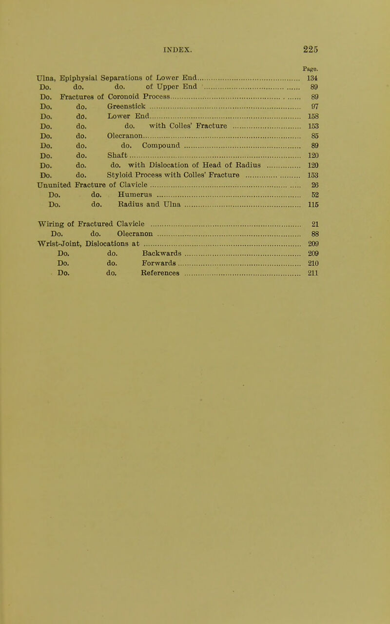 Page. Ulna, Epiphysial Separations of Lower End 134 Do. do. do. of Upper End 89 Do. Fractures of Coronoid Process 89 Do. do. Greenstick 97 Do. do. Lower End 158 Do. do. do. with Colles' Fracture 153 Do. do. Olecranon 85 Do. do. do. Compound 89 Do. do. Shaft 120 Do. do. do. with Dislocation of Head of Radius 120 Do. do. Styloid Process with Colles' Fracture 153 Ununited Fracture of Clavicle 26 Do. do. Humerus 52 Do. do. Radius and Ulna 115 Wiring of Fractured Clavicle 21 Do. do. Olecranon 88 Wrist-Joint, Dislocations at 209 Do. do. Backwards 209 Do. do. Forwards 210 Do. do. References 211