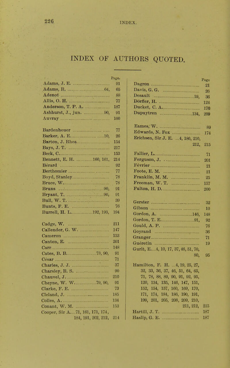 INDEX OF AUTHORS QUOTED. Page. Adams, J. E 91 Adams, R 64, 65 Adenot 88 Allis, O. H 77 Anderson, T. P. A 187 Ashhurst, J., jun 90, 91 Auvray 160 Bardenheuer 77 Barker, A. E 10, 26 Barton, J. Rhea 154 Bays, J. T, 217 Beck, C 153 Bennett, E. H 160, 161, 214 Berard 92 Berthomier 77 Boyd, Stanley 78 Bruce, W 78 Bruns 90, 91 Bryant, T, ..........90, 91 BuU, W. T 39 Bunts, F. E 76 Burrell, H. L 192,193, 194 Cadge, W 211 Callender, G. W 147 Cameron 153 Canton, E 201 Carr 148 Cates, B. B 73, 90, 91 Cesar 71 Charles, J. J .' 37 Charsley, R. S 90 Chauvel, J 210 Cheyne, W. W 79, 90, 91 Clarke, F. E 73 Cleland, J 185 CoUes, A 134 Conant, W. M 153 Cooper, Sir A....71, 161, 171, 174, 184, 191, 202, 212, 214 Page Dagron 21 Davis, G. G 26 Desault 19^ ^ Dorfler, H i24 Ducket, C. A 170 Dupuytren 134, 209 Eames.W gg Edwards, N, Fox 174 Erichsen, Sir J. E. ...4, 186, 210, 212, 215 Fallier, L 71 Ferguson, J 201 Fevrier 21 Foote, E. M 21 Franklin, M. M 25 Freeman, W. T 157 Fulton, H. D 200 Gerster 32 Gibson 10 Gordon, A 146, 148 Gordon, T. E 91, 92 Gould, A. P 76 Goyrand 36 Granger 71 Gueretin 19 Gurlt, E....4,10, 17, 37,46,51,70, 80, 95 Hamilton, F. H. ...4,19,25,27, 32, 33, 36, 37, 46, 51, 64, 65, 71, 78, 88, 89, 90, 91, 92, 95, 120, 134, 135, 146, 147, 151, 152, 154, 157, 160, 169, 170, 171, 174, 184, 186, 190, 191, 199, 201, 205, 208, 209, 210, 211,212, 215 Hartill, J. T 187 Haslip, G. E 187