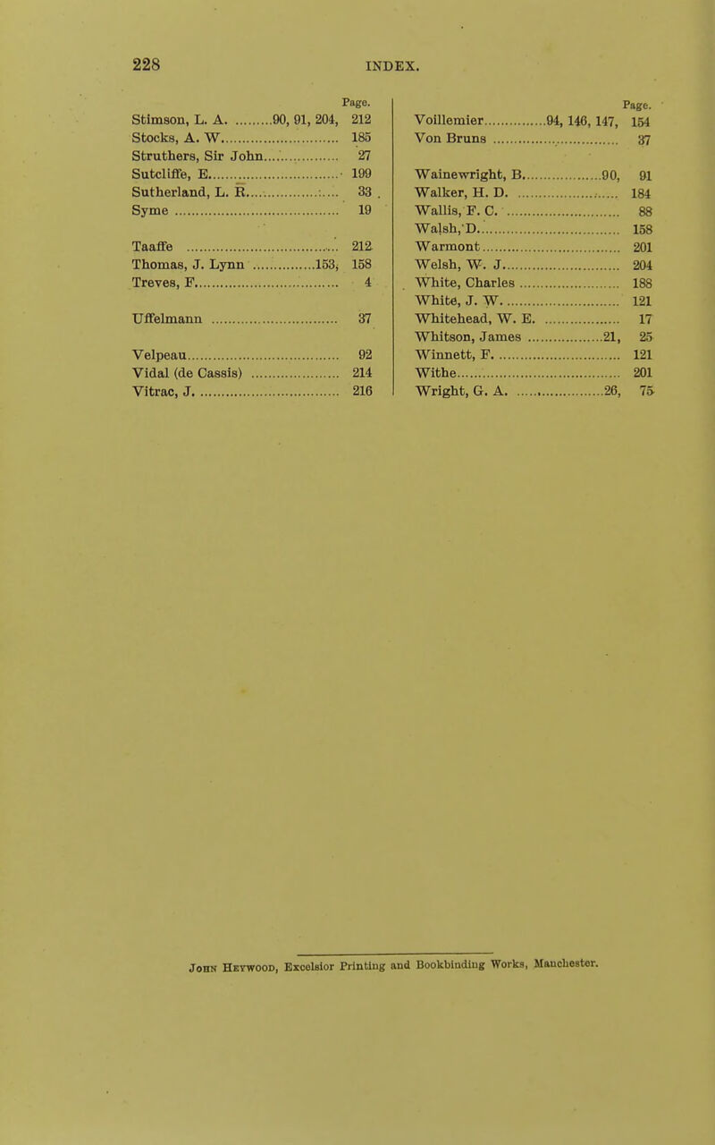 Page. Sbimson, L. A 90, 91, 204, 212 Stocks, A. W 185 Struthers, Sir John........ 27 Sutcliffe, B .„ • 199 Sutherland, L. R..... 33 Syme 19 Taaffe 21Z Thomas, J. Lynn 153; 158 Treves, F 4 Welmann 37 Velpeau 92 Vidal (de Cassis) 214 Vitrac, J 216 Page. Voillemier 94, 146,147, 154 Von Bruns 37 Wainewright, B 90, 91 Walker, H. D 184 Wallis, F. C, 88 Wal8h,-D.. 158 Warmont 201 Welsh, W. J 204 White, Charles 188 White, J. W 121 Whitehead, W. E 17 Whitson, James 21, 25 Winnett, F 121 Withe 201 Wright, G. A 26, 75 John Hetwood, EsceUior Printing and Bookbiudlug Works, Manchester.