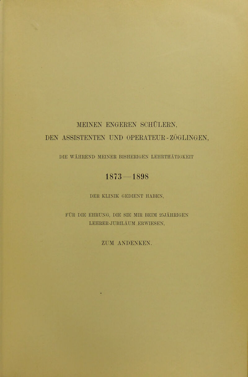 MEINEN ENGEREN SCHÜLERN, DEN ASSISTENTEN UND OPERATEUR - ZÖGLINGEN, DIE WÄHREND MEINER BISHERIGEN LEHRTHÄTIGKEIT 1873 — 1898 DER KLINIK GEDIENT HABEN, FÜR DIE EHRUNG, DIE SIE MIR BEIM 25JÄHRIGEN LEHRER-JUBILÄUM ERWIESEN, ZUM ANDENKEN.