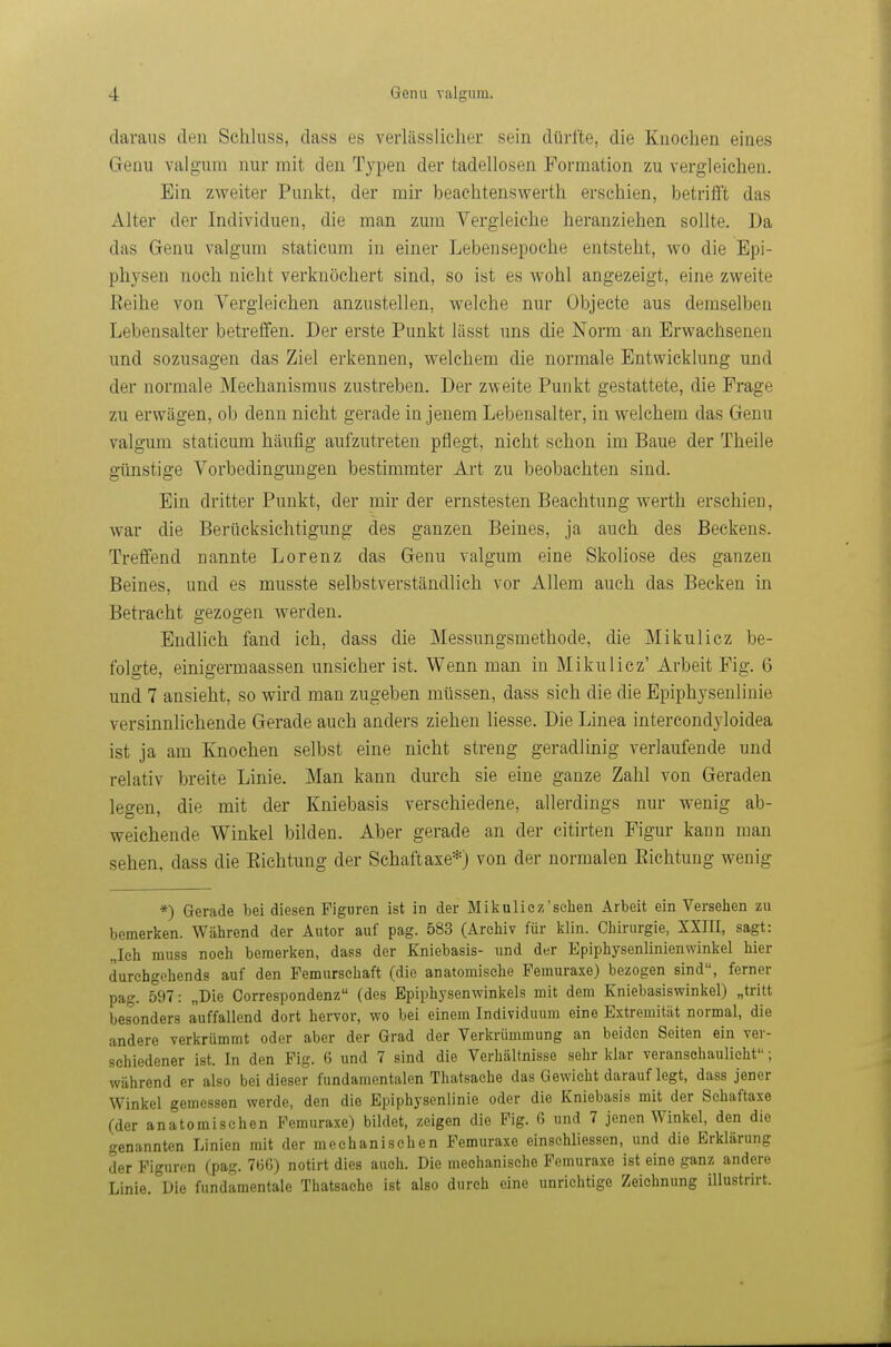 daraus den Schluss, dass es verlässlicher sein dürfte, die Knochen eines Genu valgum nur mit den Typen der tadellosen Formation zu vergleichen. Ein zweiter Punkt, der mir beachtenswerth erschien, betrifft das Alter der Individuen, die man zum Vergleiche heranziehen sollte. Da das Genu valgum staticum in einer Lebensepoche entsteht, wo die Epi- physen noch nicht verknöchert sind, so ist es wohl angezeigt, eine zweite Reihe von Vergleichen anzustellen, welche nur Objecte aus demselben Lebensalter betreffen. Der erste Punkt lässt uns die Norm an Erwachsenen und sozusagen das Ziel erkennen, welchem die normale Entwicklung und der normale Mechanismus zustreben. Der zweite Punkt gestattete, die Frage zu erwägen, ob denn nicht gerade in jenem Lebensalter, in welchem das Genu valgum staticum häufig aufzutreten pflegt, nicht schon im Baue der Theile günstige Vorbedingungen bestimmter Art zu beobachten sind. Ein dritter Punkt, der mir der ernstesten Beachtung werth erschien, war die Berücksichtigung des ganzen Beines, ja auch des Beckens. Treffend nannte Lorenz das Genu valgum eine Skoliose des ganzen Beines, und es musste selbstverständlich vor Allem auch das Becken in Betracht gezogen werden. Endlich fand ich, dass die Messungsmethode, die Mikulicz be- folgte, einigermaassen unsicher ist. Wenn man in Mikulicz' Arbeit Fig. 6 und 7 ansieht, so wird man zugeben müssen, dass sich die die Epiphysenlinie versinnlichende Gerade auch anders ziehen liesse. Die Linea intercondyloidea ist ja am Knochen selbst eine nicht streng geradlinig verlaufende und relativ breite Linie. Man kann durch sie eine ganze Zahl von Geraden legen, die mit der Kniebasis verschiedene, allerdings nur wenig ab- weichende Winkel bilden. Aber gerade an der citirten Figur kann man sehen, dass die Eichtling der Schaftaxe*) von der normalen Eichtung wenig *) Gerade bei diesen Figuren ist in der Mikulicz'schen Arbeit ein Versehen zu bemerken. Während der Autor auf pag. 583 (Archiv für klin. Chirurgie, XXIII, sagt: „Ich muss noch bemerken, dass der Kniebasis- und der Epiphysenlinienwinkel hier durchgehend? auf den Femursehaft (die anatomische Femuraxe) bezogen sind, ferner pag. 597: „Die Oorrespondenz (des Epiphysenwinkels mit dem Kniebasiswinkel) „tritt besonders auffallend dort hervor, wo bei einem Individuum eine Extremität normal, die andere verkrümmt oder aber der Grad der Verkrümmung an beiden Seiten ein ver- schiedener ist. In den Fig. 6 und 7 sind die Verhältnisse sehr klar veranschaulicht; während er also bei dieser fundamentalen Thatsache das Gewicht darauf legt, dass jener Winkel gemessen werde, den die Epiphysenlinie oder die Kniebasis mit der Schaftaxe (der anatomischen Femuraxe) bildet, zeigen die Fig. 6 und 7 jenen Winkel, den die genannten Linien mit der mechanischen Femuraxe einschliessen, und die Erklärung der Figuren (pag. 766) notirt dies auch. Die mechanische Femuraxe ist eine ganz andere Linie. Die fundamentale Thatsache ist also durch eine unrichtige Zeichnung illustrirt.