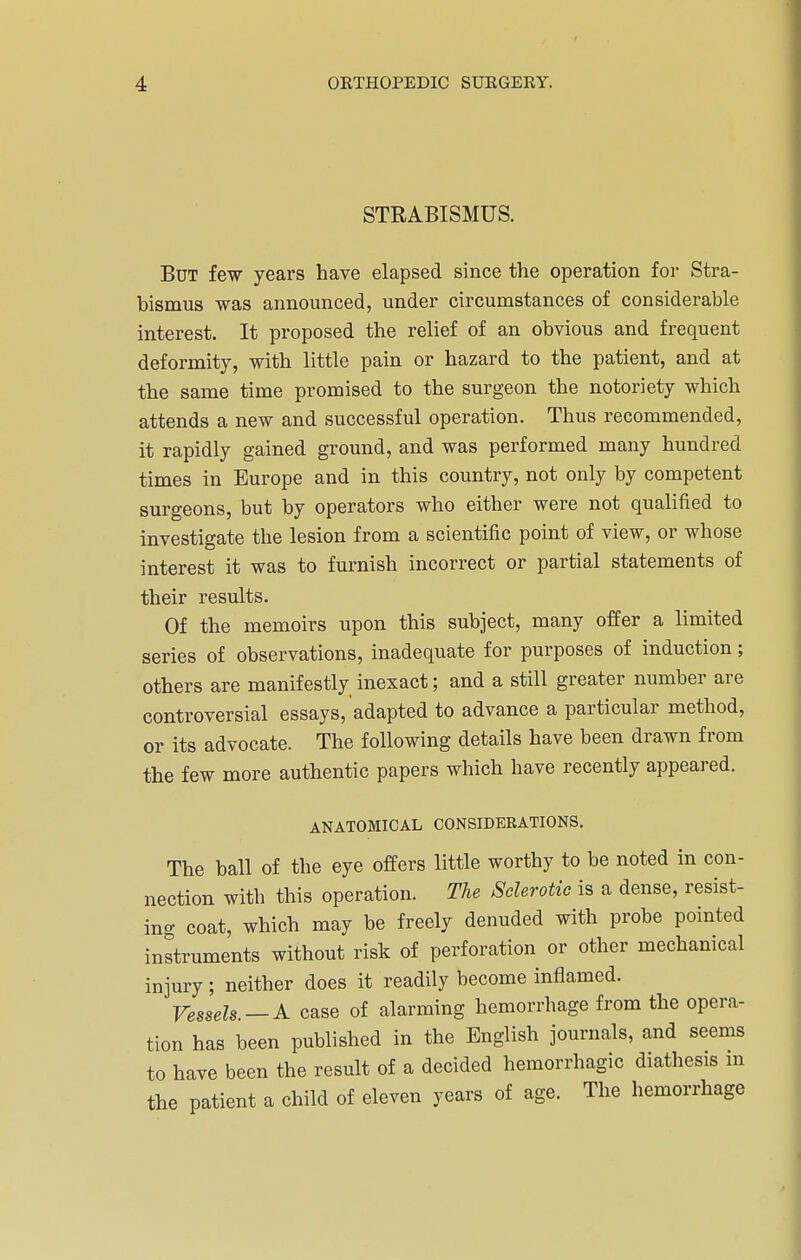 STRABISMUS. But few years have elapsed since the operation for Stra- bismus was announced, under circumstances of considerable interest. It proposed the relief of an obvious and frequent deformity, with little pain or hazard to the patient, and at the same time promised to the surgeon the notoriety which attends a new and successful operation. Thus recommended, it rapidly gained ground, and was performed many hundred times in Europe and in this country, not only by competent surgeons, but by operators who either were not qualified to investigate the lesion from a scientific point of view, or whose interest it was to furnish incorrect or partial statements of their results. Of the memoirs upon this subject, many offer a limited series of observations, inadequate for purposes of induction; others are manifestly inexact; and a still greater number are controversial essays, adapted to advance a particular method, or its advocate. The following details have been drawn from the few more authentic papers which have recently appeared. ANATOMICAL CONSIDERATIONS. The ball of the eye offers little worthy to be noted in con- nection with this operation. The Sclerotic is a dense, resist- ing coat, which may be freely denuded with probe pointed instruments without risk of perforation or other mechanical injury; neither does it readily become inflamed. Vessels. — A case of alarming hemorrhage from the opera- tion has been published in the English journals, and seems to have been the result of a decided hemorrhagic diathesis m the patient a child of eleven years of age. The hemorrhage