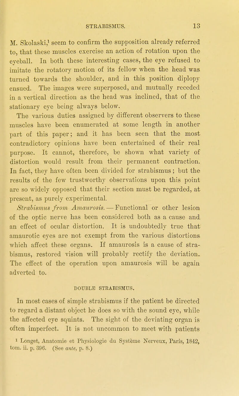 M. Skolaski,1 seem to confirm the supposition already referred to, that these muscles exercise an action of rotation upon the eyeball. In both these interesting cases, the eye refused to imitate the rotatory motion of its fellow when the head was turned towards the shoulder, and in this position diplopy ensued. The images were superposed, and mutually receded in a vertical direction as the head was inclined, that of the stationary eye being always below. The various duties assigned by different observers to these muscles have been enumerated at some length in another part of this paper; and it has been seen that the most contradictory opinions have been entertained of their real purpose. It cannot, therefore, be shown what variety of distortion would result from their permanent contraction. In fact, they have often been divided for strabismus; but the results of the few trustworthy observations upon this point are so widely opposed that their section must be regarded, at present, as purely experimental. Strabismus from Amaurosis. — Functional or other lesion of the optic nerve has been considered both as a cause and an effect of ocular distortion. It is undoubtedly true that amaurotic eyes are not exempt from the various distortions which affect these organs. If amaurosis is a cause of stra- bismus, restored vision will probably rectify the deviation. The effect of the operation upon amaurosis will be again adverted to. DOUBLE STRABISMUS. In most cases of simple strabismus if the patient be directed to regard a distant object he does so with the sound eye, while the affected eye squints. The sight of the deviating organ is often imperfect. It is not uncommon to meet with patients 1 Longet, Anatomie et Physiologie du Systeme Nerveux, Paris, 1842, torn. ii. p. 396. (See ante, p. 8.)