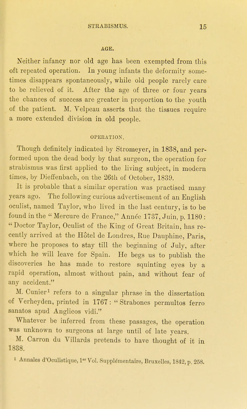 AGE. Neither infancy nor old age has been exempted from this oft repeated operation. In young infants the deformity some- times disappears spontaneously, while old people rarely care to be relieved of it. After the age of three or four years the chances of success are greater in proportion to the youth of the patient. M. Velpeau asserts that the tissues require a more extended division in old people. OPERATION. Though definitely indicated by Stromeyer, in 1838, and per- formed upon the dead body by that surgeon, the operation for strabismus was first applied to the living subject, in modern times, by Dieffenbach, on the 26th of October, 1839. It is probable that a similar operation was practised many years ago. The following curious advertisement of an English oculist, named Taylor, who lived in the last century, is to be found in the  Mercure de France, Annee 1737, Juin, p. 1180 : Doctor Taylor, Oculist of the King of Great Britain, has re- cently arrived at the Hotel de Londres, Rue Dauphine, Paris, where he proposes to stay till the beginning of July, after which he will leave for Spain. He begs us to publish the discoveries he has made to restore squinting eyes by a rapid operation, almost without pain, and without fear of any accident. M. Cunier1 refers to a singular phrase in the dissertation of Verheyden, printed in 1767:  Strabones permultos ferro sanatos apud Anglicos vidi. Whatever be inferred from these passages, the operation was unknown to surgeons at large until of late years. M. Carron du Villards pretends to have thought of it in 1838. 1 Annates d'Oculistique, 1 Vol. Supplemental, Bruxelles, 1842, p. 258.