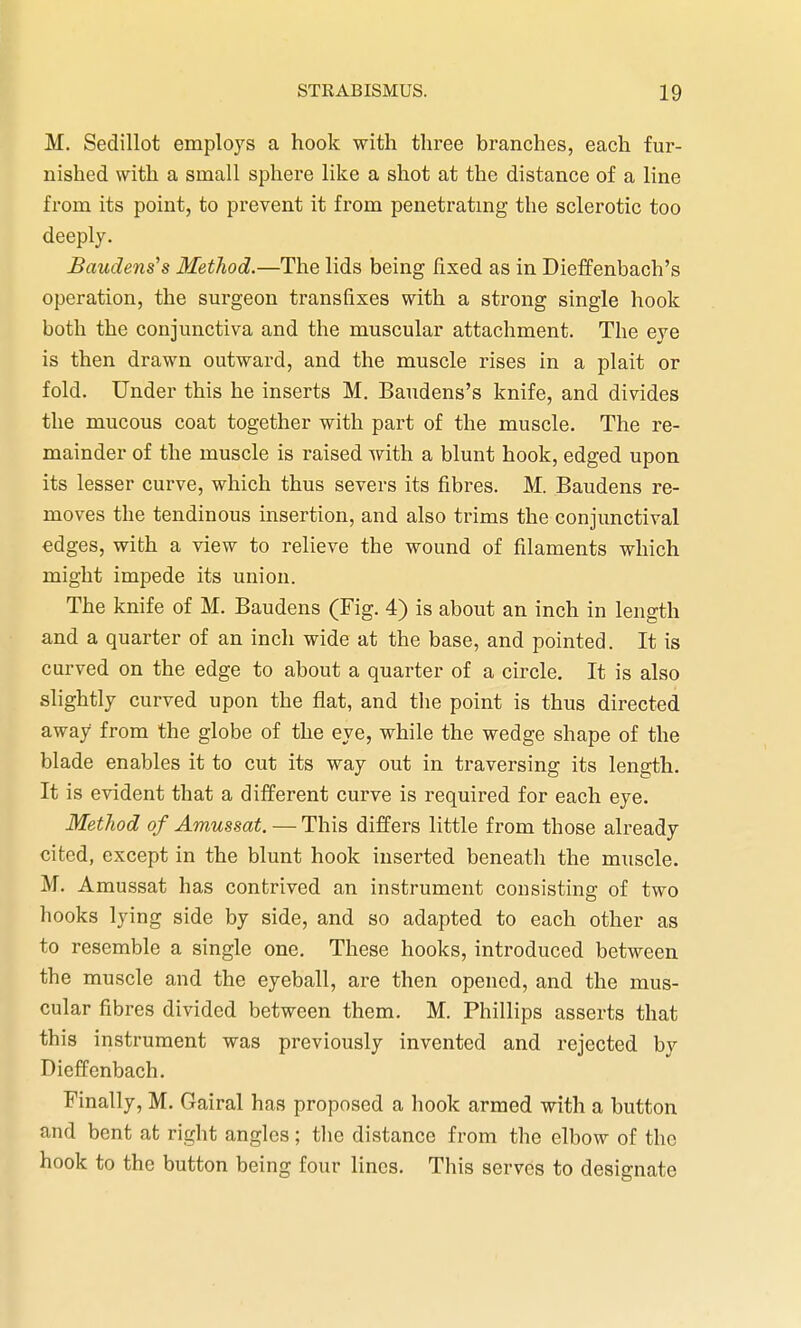 M. Sedillot employs a hook with three branches, each fur- nished with a small sphere like a shot at the distance of a line from its point, to prevent it from penetrating the sclerotic too deeply. Baudens's Method.—The lids being fixed as in Dieffenbach's operation, the surgeon transfixes with a strong single hook both the conjunctiva and the muscular attachment. The eye is then drawn outward, and the muscle rises in a plait or fold. Under this he inserts M. Baudens's knife, and divides the mucous coat together with part of the muscle. The re- mainder of the muscle is raised with a blunt hook, edged upon its lesser curve, which thus severs its fibres. M. Baudens re- moves the tendinous insertion, and also trims the conjunctival edges, with a view to relieve the wound of filaments which might impede its union. The knife of M. Baudens (Fig. 4) is about an inch in length and a quarter of an inch wide at the base, and pointed. It is curved on the edge to about a quarter of a circle. It is also slightly curved upon the flat, and the point is thus directed away from the globe of the eye, while the wedge shape of the blade enables it to cut its way out in traversing its length. It is evident that a different curve is required for each eye. Method of Amussat. — This differs little from those already cited, except in the blunt hook inserted beneath the muscle. M. Amussat has contrived an instrument consisting of two hooks lying side by side, and so adapted to each other as to resemble a single one. These hooks, introduced between the muscle and the eyeball, are then opened, and the mus- cular fibres divided between them. M. Phillips asserts that this instrument was previously invented and rejected by Dicffenbach. Finally, M. Gairal has proposed a hook armed with a button and bent at right angles; the distance from the elbow of the hook to the button being four lines. This serves to designate