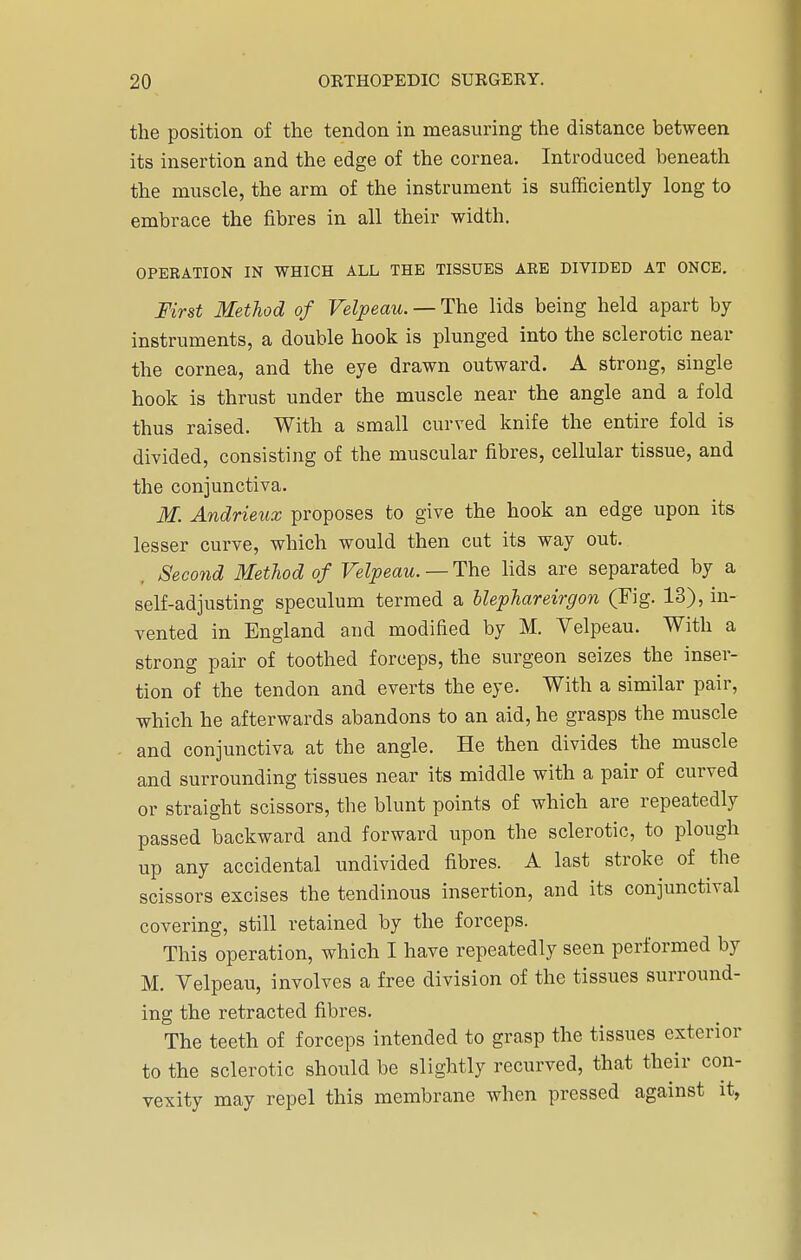 the position of the tendon in measuring the distance between its insertion and the edge of the cornea. Introduced beneath the muscle, the arm of the instrument is sufficiently long to embrace the fibres in all their width. OPERATION IN WHICH ALL THE TISSUES ARE DIVIDED AT ONCE. First Method of Velpeau. — The lids being held apart by instruments, a double hook is plunged into the sclerotic near the cornea, and the eye drawn outward. A strong, single hook is thrust under the muscle near the angle and a fold thus raised. With a small curved knife the entire fold is divided, consisting of the muscular fibres, cellular tissue, and the conjunctiva. M. Andrieux proposes to give the hook an edge upon its lesser curve, which would then cut its way out. . Second Method of Velpeau. — The lids are separated by a self-adjusting speculum termed a blephareirgon (Fig. 13), in- vented in England and modified by M. Velpeau. With a strong pair of toothed forceps, the surgeon seizes the inser- tion of the tendon and everts the eye. With a similar pair, which he afterwards abandons to an aid, he grasps the muscle and conjunctiva at the angle. He then divides the muscle and surrounding tissues near its middle with a pair of curved or straight scissors, the blunt points of which are repeatedly passed backward and forward upon the sclerotic, to plough up any accidental undivided fibres. A last stroke of the scissors excises the tendinous insertion, and its conjunctival covering, still retained by the forceps. This operation, which I have repeatedly seen performed by M. Velpeau, involves a free division of the tissues surround- ing the retracted fibres. The teeth of forceps intended to grasp the tissues exterior to the sclerotic should be slightly recurved, that their con- vexity may repel this membrane when pressed against it,