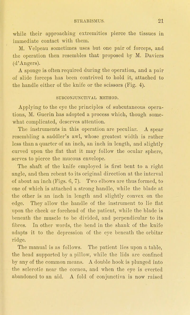 while their approaching extremities pierce the tissues in immediate contact with them. M. Velpeau sometimes uses but one pair of forceps, and the operation then resembles that proposed by M. Daviers (d'Angers). A sponge is often required during the operation, and a pair of slide forceps has been contrived to hold it, attached to the handle either of the knife or the scissors (Fig. 4). SUBCONJUNCTIVAL METHOD. Applying to the eye the principles of subcutaneous opera- tions, M. Guerin has adopted a process which, though some- what complicated, deserves attention. The instruments in this operation are peculiar. A spear resembling a saddler's awl, whose greatest width is rather less than a quarter of an inch, an inch in length, and slightly curved upon the flat that it may follow the ocular sphere, serves to pierce the mucous envelope. The shaft of the knife employed is first bent to a right angle, and then rebent to its original direction at the interval of about an inch (Figs. 6, 7). Two elbows are thus formed, to one of which is attached a strong handle, while the blade at the other is an inch in length and slightly convex on the edge. They allow the handle of the instrument to lie flat upon the cheek or forehead of the patient, while the blade is beneath the muscle to be divided, and perpendicular to its fibres. In other words, the bend in the shank of the knife adapts it to the depression of the eye beneath the orbitar ridge. The manual is as follows. The patient lies upon a table, the head supported by a pillow, while the lids are confined by any of the common means. A double hook is plunged into the sclerotic near the cornea, and when the eye is everted abandoned to an aid. A fold of conjunctiva is now raised
