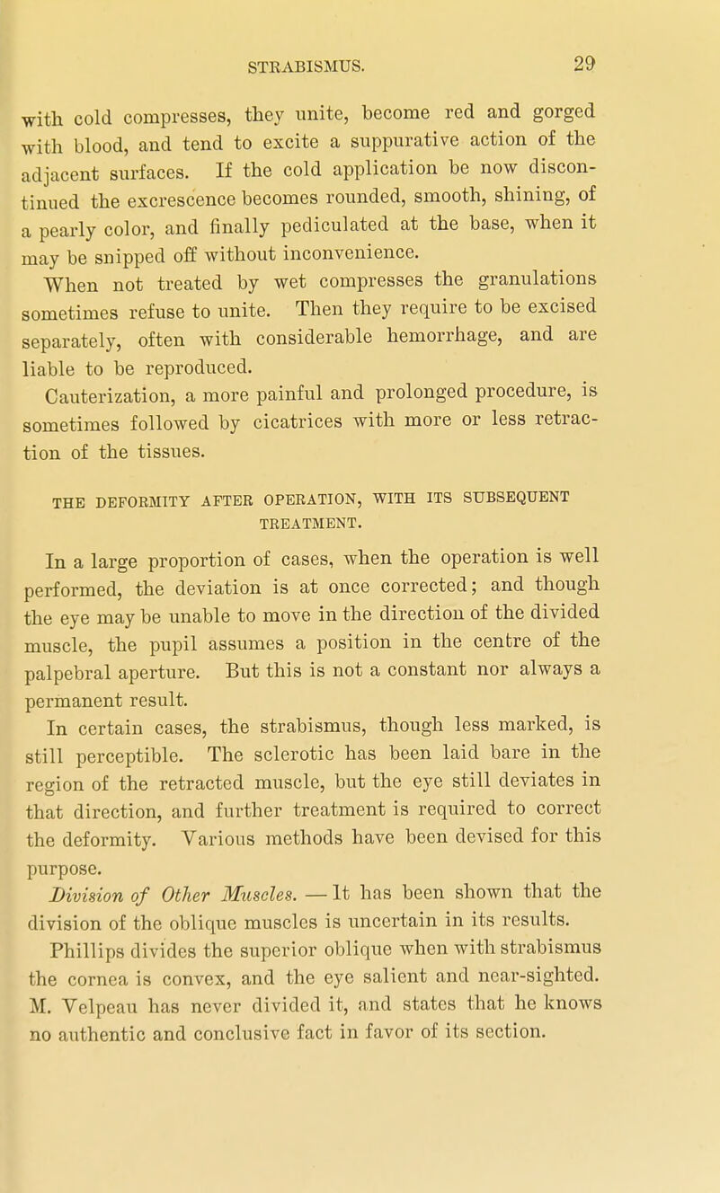 with cold compresses, they unite, become red and gorged with blood, and tend to excite a suppurative action of the adjacent surfaces. If the cold application be now discon- tinued the excrescence becomes rounded, smooth, shining, of a pearly color, and finally pediculated at the base, when it may be snipped off without inconvenience. When not treated by wet compresses the granulations sometimes refuse to unite. Then they require to be excised separately, often with considerable hemorrhage, and are liable to be reproduced. Cauterization, a more painful and prolonged procedure, is sometimes followed by cicatrices with more or less retrac- tion of the tissues. THE DEFORMITY AFTER OPERATION, WITH ITS SUBSEQUENT TREATMENT. In a large proportion of cases, when the operation is well performed, the deviation is at once corrected; and though the eye may be unable to move in the direction of the divided muscle, the pupil assumes a position in the centre of the palpebral aperture. But this is not a constant nor always a permanent result. In certain cases, the strabismus, though less marked, is still perceptible. The sclerotic has been laid bare in the region of the retracted muscle, but the eye still deviates in that direction, and further treatment is required to correct the deformity. Various methods have been devised for this purpose. Division of Other Muscles. — It has been shown that the division of the oblique muscles is uncertain in its results. Phillips divides the superior oblique when with strabismus the cornea is convex, and the eye salient and near-sighted. M. Velpeau has never divided it, and states that he knows no authentic and conclusive fact in favor of its section.