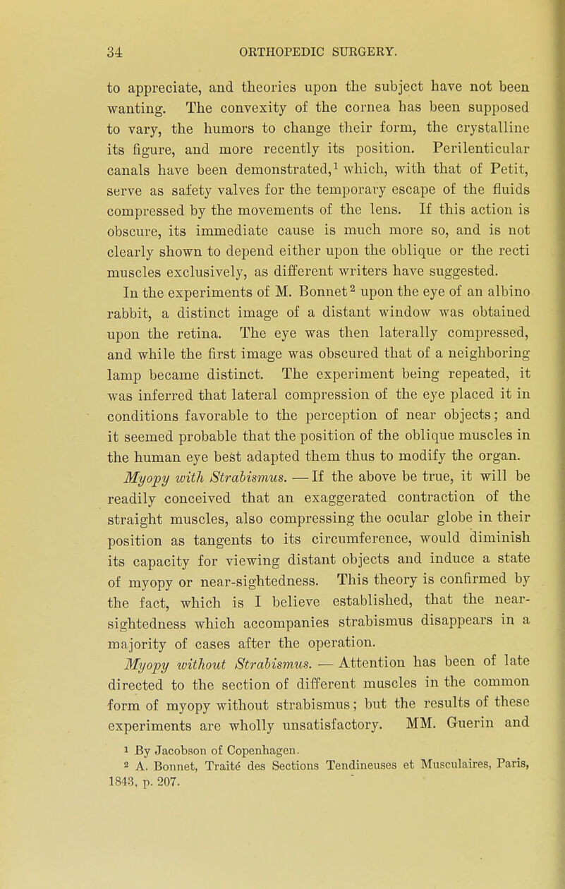 to appreciate, and theories upon the subject have not been wanting. The convexity of the cornea has been supposed to vary, the humors to change their form, the crystalline its figure, and more recently its position. Perilenticular canals have been demonstrated,1 which, with that of Petit, serve as safety valves for the temporary escape of the fluids compressed by the movements of the lens. If this action is obscure, its immediate cause is much more so, and is not clearly shown to depend either upon the oblique or the recti muscles exclusively, as different writers have suggested. In the experiments of M. Bonnet2 upon the eye of an albino rabbit, a distinct image of a distant window was obtained upon the retina. The eye was then laterally compressed, and while the first image was obscured that of a neighboring lamp became distinct. The experiment being repeated, it was inferred that lateral compression of the eye placed it in conditions favorable to the perception of near objects; and it seemed probable that the position of the oblique muscles in the human eye best adapted them thus to modify the organ. Myopy with Strabismus. —If the above be true, it will be readily conceived that an exaggerated contraction of the straight muscles, also compressing the ocular globe in their position as tangents to its circumference, would diminish its capacity for viewing distant objects and induce a state of myopy or near-sightedness. This theory is confirmed by the fact, which is I believe established, that the near- sightedness which accompanies strabismus disappears in a majority of cases after the operation. Myopy without Strabismus. — Attention has been of late directed to the section of different muscles in the common form of myopy without strabismus; but the results of these experiments are wholly unsatisfactory. MM. Guerin and 1 By Jacobson of Copenhagen. 2 A. Bonnet, Traite des Sections Tendineuses et Musculaires, Paris, 1843. p. 207.