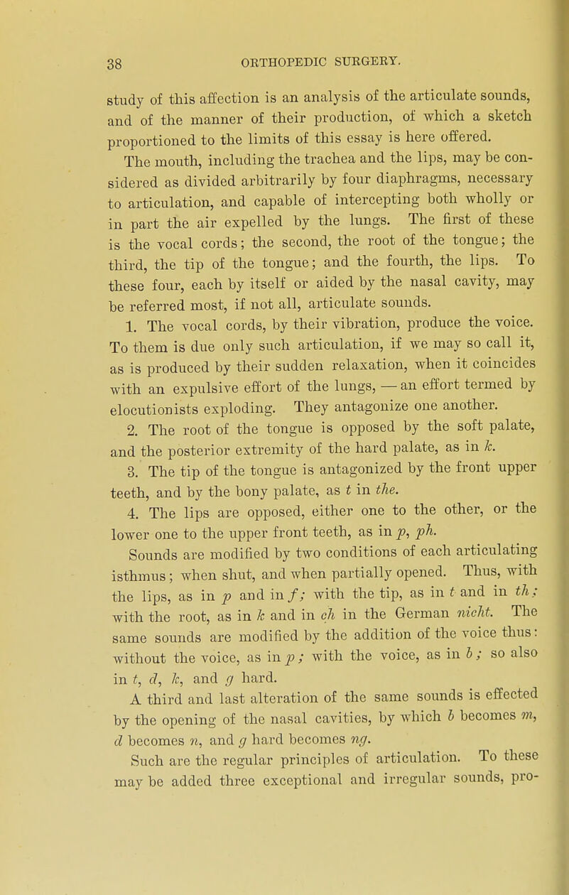 study of this affection is an analysis of the articulate sounds, and of the manner of their production, of which a sketch proportioned to the limits of this essay is here offered. The mouth, including the trachea and the lips, may be con- sidered as divided arbitrarily by four diaphragms, necessary to articulation, and capable of intercepting both wholly or in part the air expelled by the lungs. The first of these is the vocal cords; the second, the root of the tongue; the third, the tip of the tongue; and the fourth, the lips. To these four, each by itself or aided by the nasal cavity, may be referred most, if not all, articulate sounds. 1. The vocal cords, by their vibration, produce the voice. To them is due only such articulation, if we may so call it, as is produced by their sudden relaxation, when it coincides with an expulsive effort of the lungs, — an effort termed by elocutionists exploding. They antagonize one another. 2. The root of the tongue is opposed by the soft palate, and the posterior extremity of the hard palate, as in k. 3. The tip of the tongue is antagonized by the front upper teeth, and by the bony palate, as t in the. 4. The lips are opposed, either one to the other, or the lower one to the upper front teeth, as in p, ph. Sounds are modified by two conditions of each articulating isthmus; when shut, and when partially opened. Thus, with the lips, as in p and in/; with the tip, as in t and in th; with the root, as in k and in eh in the German nieht. The same sounds are modified by the addition of the voice thus: without the voice, as in p ; with the voice, as in b ; so also in t, d, k, and g hard. A third and last alteration of the same sounds is effected by the opening of the nasal cavities, by which b becomes m, d becomes n, and g hard becomes ng. Such are the regular principles of articulation. To these may be added three exceptional and irregular sounds, pro-