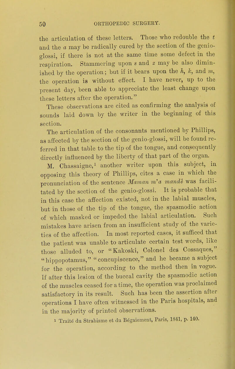 the articulation of these letters. Those who redouble the t aud the a may be radically cured by the section of the genio- glossi, if there is not at the same time some defect in the respiration. Stammering upon s and z may be also dimin- ished by the operation; but if it bears upon the h, Jc, and m, the operation is without effect. I have never, up to the present day, been able to appreciate the least change upon these letters after the operation. These observations are cited as confirming the analysis of sounds laid down by the writer in the beginning of this section. The articulation of the consonants mentioned by Phillips, as affected by the section of the genio-glossi, will be found re- ferred in that table to the tip of the tongue, and consequently directly influenced by the liberty of that part of the organ. M. Chassaigne,1 another writer upon this subject, in opposing this theory of Phillips, cites a case in which the pronunciation of the sentence Maman m'a mande was facili- tated by the section of the genio-glossi. It is probable that in this case the affection existed, not in the labial muscles, but in those of the tip of the tongue, the spasmodic action of which masked or impeded the labial articulation. Such mistakes have arisen from an insufficient study of the varie- ties of the affection. In most reported cases, it sufficed that the patient was unable to articulate certain test words, like those alluded to, or Kakoski, Colonel des Cossaques, hippopotamus, concupiscence, and he became a subject for the operation, according to the method then in vogue. If after this lesion of the buccal cavity the spasmodic action of the muscles ceased for a time, the operation was proclaimed satisfactory in its result. Such has been the assertion after operations I have often witnessed in the Paris hospitals, and in the majority of printed observations. i Traite du Strabisme et du Begaiement, Paris, 1841, p. 140.