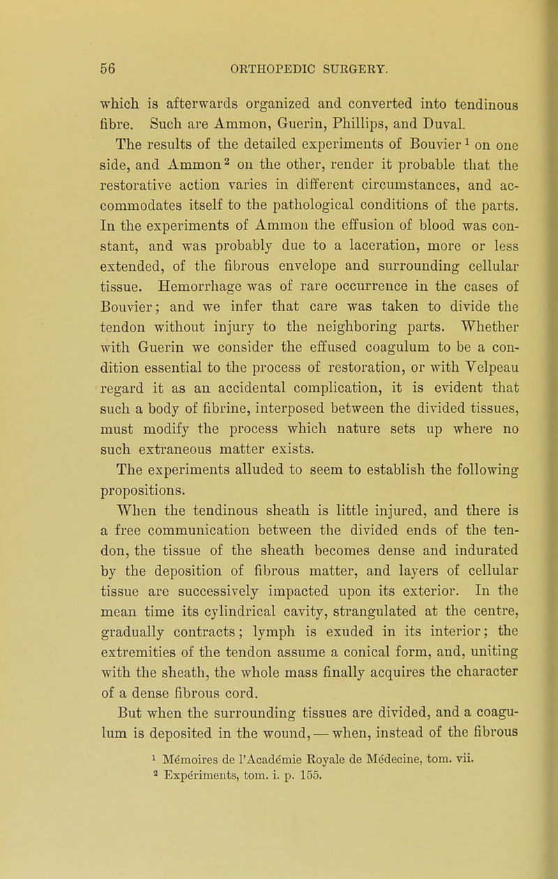 which is afterwards organized and converted into tendinous fibre. Such are Ammon, Guerin, Phillips, and Duval. The results of the detailed experiments of Bouvier1 on one side, and Ammon2 on the other, render it probable that the restorative action varies in different circumstances, and ac- commodates itself to the pathological conditions of the parts. In the experiments of Ammon the effusion of blood was con- stant, and was probably due to a laceration, more or less extended, of the fibrous envelope and surrounding cellular tissue. Hemorrhage was of rare occurrence in the cases of Bouvier; and we infer that care was taken to divide the tendon without injury to the neighboring parts. Whether with Guerin we consider the effused coagulum to be a con- dition essential to the process of restoration, or with Velpeau regard it as an accidental complication, it is evident that such a body of fibrine, interposed between the divided tissues, must modify the process which nature sets up where no such extraneous matter exists. The experiments alluded to seem to establish the following propositions. When the tendinous sheath is little injured, and there is a free communication between the divided ends of the ten- don, the tissue of the sheath becomes dense and indurated by the deposition of fibrous matter, and layers of cellular tissue are successively impacted upon its exterior. In the mean time its cylindrical cavity, strangulated at the centre, gradually contracts; lymph is exuded in its interior; the extremities of the tendon assume a conical form, and, uniting with the sheath, the whole mass finally acquires the character of a dense fibrous cord. But when the surrounding tissues are divided, and a coagu- lum is deposited in the wound, — when, instead of the fibrous 1 Memoires de l'Academie Royale de Medecine, torn. vii. 2 Experiments, torn. i. p. 155.