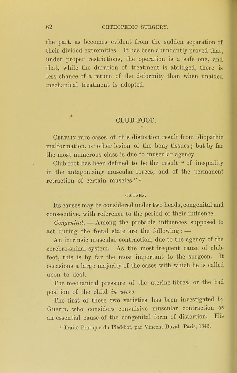 the part, as becomes evident from the sudden separation of their divided extremities. It has been abundantly proved that, under proper restrictions, the operation is a safe one, and that, while the duration of treatment is abridged, there is less chance of a return of the deformity than when unaided mechanical treatment is adopted. CLUB-FOOT. Certain rare cases of this distortion result from idiopathic malformation, or other lesion of the bony tissues; but by far the most numerous class is due to muscular agency. Club-foot has been defined to be the result  of inequality in the antagonizing muscular forces, and of the permanent retraction of certain muscles. 1 CAUSES. Its causes may be considered under two heads, congenital and consecutive, with reference to the period of their influence. Congenital. — Among the probable influences supposed to act during the foetal state are the following : — An intrinsic muscular contraction, due to the agency of the cerebro-spinal system. As the most frequent cause of club- foot, this is by far the most important to the surgeon. It occasions a large majority of the cases with which he is called upon to deal. The mechanical pressure of the uterine fibres, or the bad position of the child in utero. The first of these two varieties has been investigated by Guerin, who considers convulsive muscular contraction as an essential cause of the congenital form of distortion. His 1 Traitd Pratique du Pied-bot, par Vincent Duval, Paris, 1843.