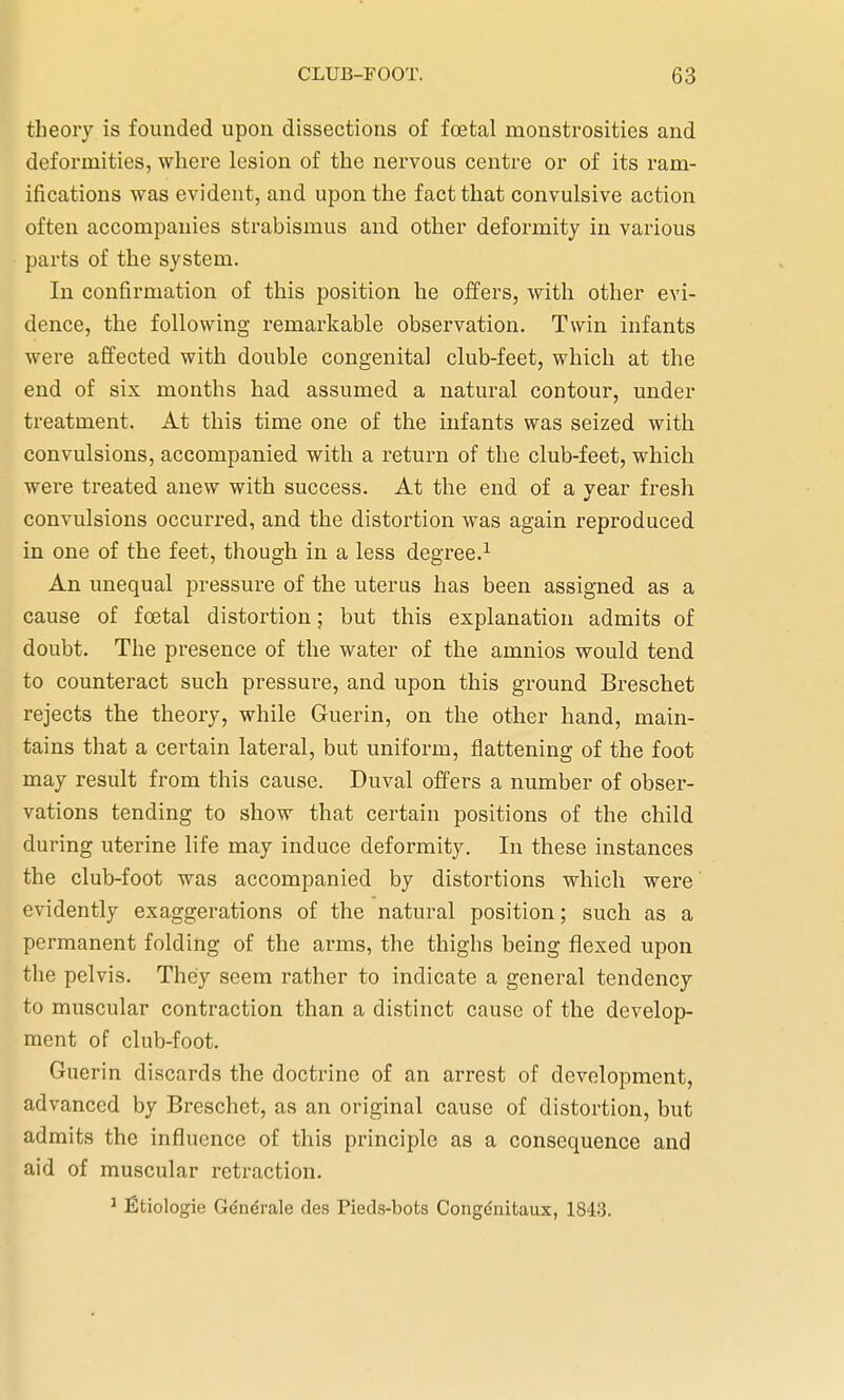 theory is founded upon dissections of foetal monstrosities and deformities, where lesion of the nervous centre or of its ram- ifications was evident, and upon the fact that convulsive action often accompanies strabismus and other deformity in various parts of the system. In confirmation of this position he offers, with other evi- dence, the following remarkable observation. Twin infants were affected with double congenital club-feet, which at the end of six months had assumed a natural contour, under treatment. At this time one of the infants was seized with convulsions, accompanied with a return of the club-feet, which were treated anew with success. At the end of a year fresh convulsions occurred, and the distortion was again reproduced in one of the feet, though in a less degree.1 An unequal pressure of the uterus has been assigned as a cause of foetal distortion; but this explanation admits of doubt. The presence of the water of the amnios would tend to counteract such pressure, and upon this ground Breschet rejects the theory, while Guerin, on the other hand, main- tains that a certain lateral, but uniform, flattening of the foot may result from this cause. Duval offers a number of obser- vations tending to show that certain positions of the child during uterine life may induce deformity. In these instances the club-foot was accompanied by distortions which were evidently exaggerations of the natural position; such as a permanent folding of the arms, the thighs being flexed upon the pelvis. They seem rather to indicate a general tendency to muscular contraction than a distinct cause of the develop- ment of club-foot. Guerin discards the doctrine of an arrest of development, advanced by Breschet, as an original cause of distortion, but admits the influence of this principle as a consequence and aid of muscular retraction. 1 fitiologie Generate des Pieds-bota Congenitaux, 1843.