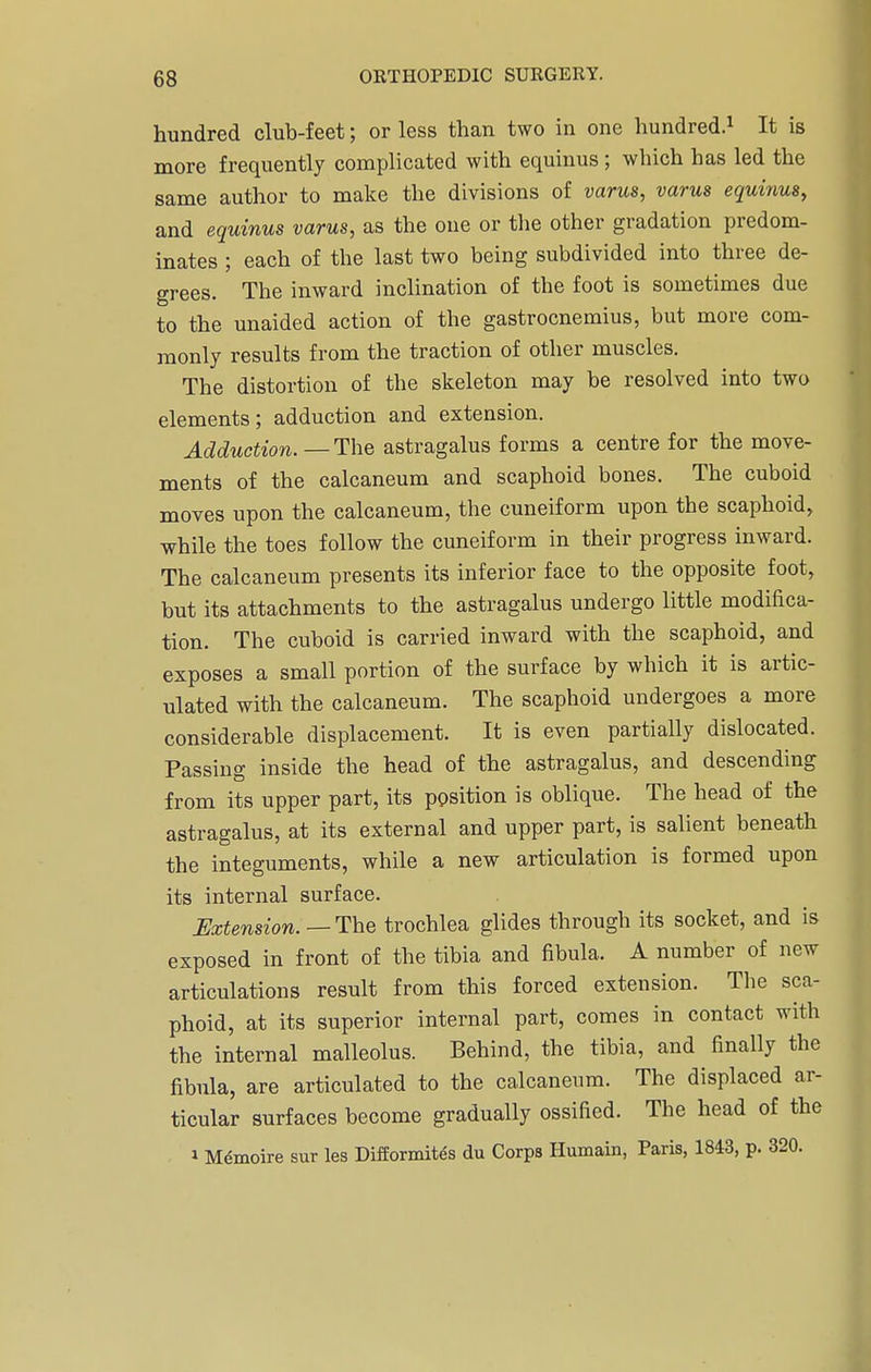 hundred club-feet; or less than two in one hundred.1 It is more frequently complicated with equinus; which has led the same author to make the divisions of varus, varus equinus, and equinus varus, as the one or the other gradation predom- inates ; each of the last two being subdivided into three de- grees. The inward inclination of the foot is sometimes due to the unaided action of the gastrocnemius, but more com- monly results from the traction of other muscles. The distortion of the skeleton may be resolved into two elements; adduction and extension. Adduction.— The astragalus forms a centre for the move- ments of the calcaneum and scaphoid bones. The cuboid moves upon the calcaneum, the cuneiform upon the scaphoid, while the toes follow the cuneiform in their progress inward. The calcaneum presents its inferior face to the opposite foot, but its attachments to the astragalus undergo little modifica- tion. The cuboid is carried inward with the scaphoid, and exposes a small portion of the surface by which it is artic- ulated with the calcaneum. The scaphoid undergoes a more considerable displacement. It is even partially dislocated. Passing inside the head of the astragalus, and descending from its upper part, its position is oblique. The head of the astragalus, at its external and upper part, is salient beneath the integuments, while a new articulation is formed upon its internal surface. Extension.—The trochlea glides through its socket, and is exposed in front of the tibia and fibula. A number of new articulations result from this forced extension. The sca- phoid, at its superior internal part, comes in contact with the internal malleolus. Behind, the tibia, and finally the fibula, are articulated to the calcaneum. The displaced ar- ticular surfaces become gradually ossified. The head of the i Mdmoire sur les Difformites du Corps Humain, Paris, 1843, p. 320.