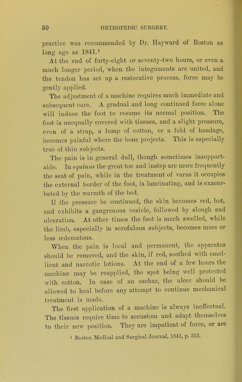 practice was recommended by Dr. Hayward of Boston as long ago as 1841.1 At the end of forty-eight or seventy-two hours, or even a much longer period, when the integuments are united, and the tendon has set up a restorative process, force may be gently applied. The adjustment of a machine requires much immediate and subsequent care. A gradual and long continued force alone will induce the foot to resume its normal position. The foot is unequally covered with tissues, and a slight pressure, even of a strap, a lump of cotton, or a fold of bandage, becomes painful where the bone projects. This is especially true of thin subjects. The pain is in general dull, though sometimes insupport- able.- In equinus the great toe and instep are more frequently the seat of pain, while in the treatment of varus it occupies the external border of the foot, is lancinating, and is exacer- bated by the warmth of the bed. If the pressure be continued, the skin becomes red, hot, and exhibits a gangrenous vesicle, followed by slough and ulceration. At other times the foot is much swelled, while the limb, especially in scrofulous subjects, becomes more or less oedematous. When the pain is local and permanent, the apparatus should be removed, and the skin, if red, soothed with emol- lient and narcotic lotions. At the end of a few hours the machine may be reapplied, the spot being well protected with cotton. In case of an eschar, the ulcer should be allowed to heal before any attempt to continue mechanical treatment is made. The first application of a machine is always ineffectual. The tissues require time to accustom and adapt themselves to their new position. They are impatient of force, or are 1 Boston Medical and Surgical Journal, 1841, p. 313.