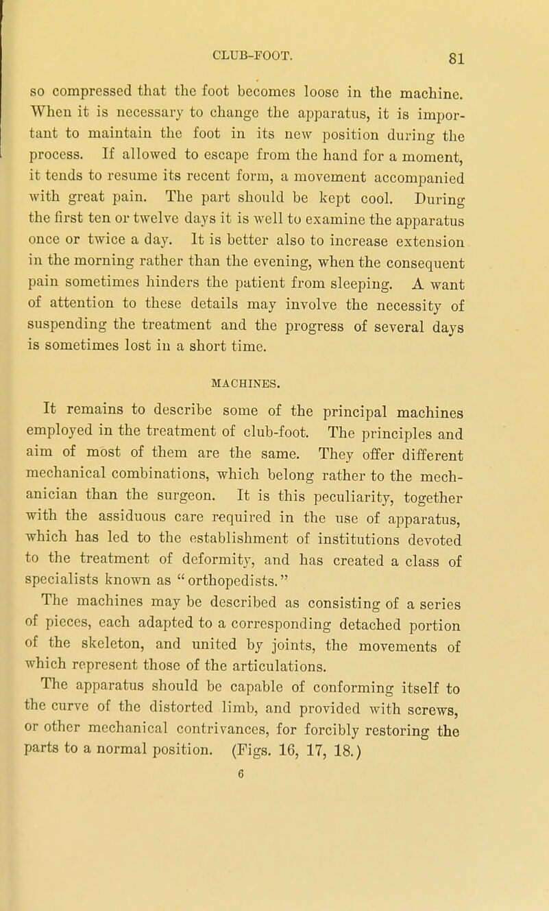 so compressed that the foot becomes loose in the machine. When it is necessary to change the apparatus, it is impor- tant to maintain the foot in its new position during the process. If allowed to escape from the hand for a moment, it tends to resume its recent form, a movement accompanied with great pain. The part should be kept cool. During the first ten or twelve days it is well to examine the apparatus once or twice a day. It is better also to increase extension in the morning rather than the evening, when the consequent pain sometimes hinders the patient from sleeping. A want of attention to these details may involve the necessity of suspending the treatment and the progress of several days is sometimes lost in a short time. MACHINES. It remains to describe some of the principal machines employed in the treatment of club-foot. The principles and aim of most of them are the same. They offer different mechanical combinations, which belong rather to the mech- anician than the surgeon. It is this peculiarity, together with the assiduous care required in the use of apparatus, which has led to the establishment of institutions devoted to the treatment of deformity, and has created a class of specialists known as orthopedists. The machines may be described as consisting of a series of pieces, each adapted to a corresponding detached portion of the skeleton, and united by joints, the movements of which represent those of the articulations. The apparatus should be capable of conforming itself to the curve of the distorted limb, and provided with screws, or other mechanical contrivances, for forcibly restoring the parts to a normal position. (Figs. 16, 17, 18.) 6