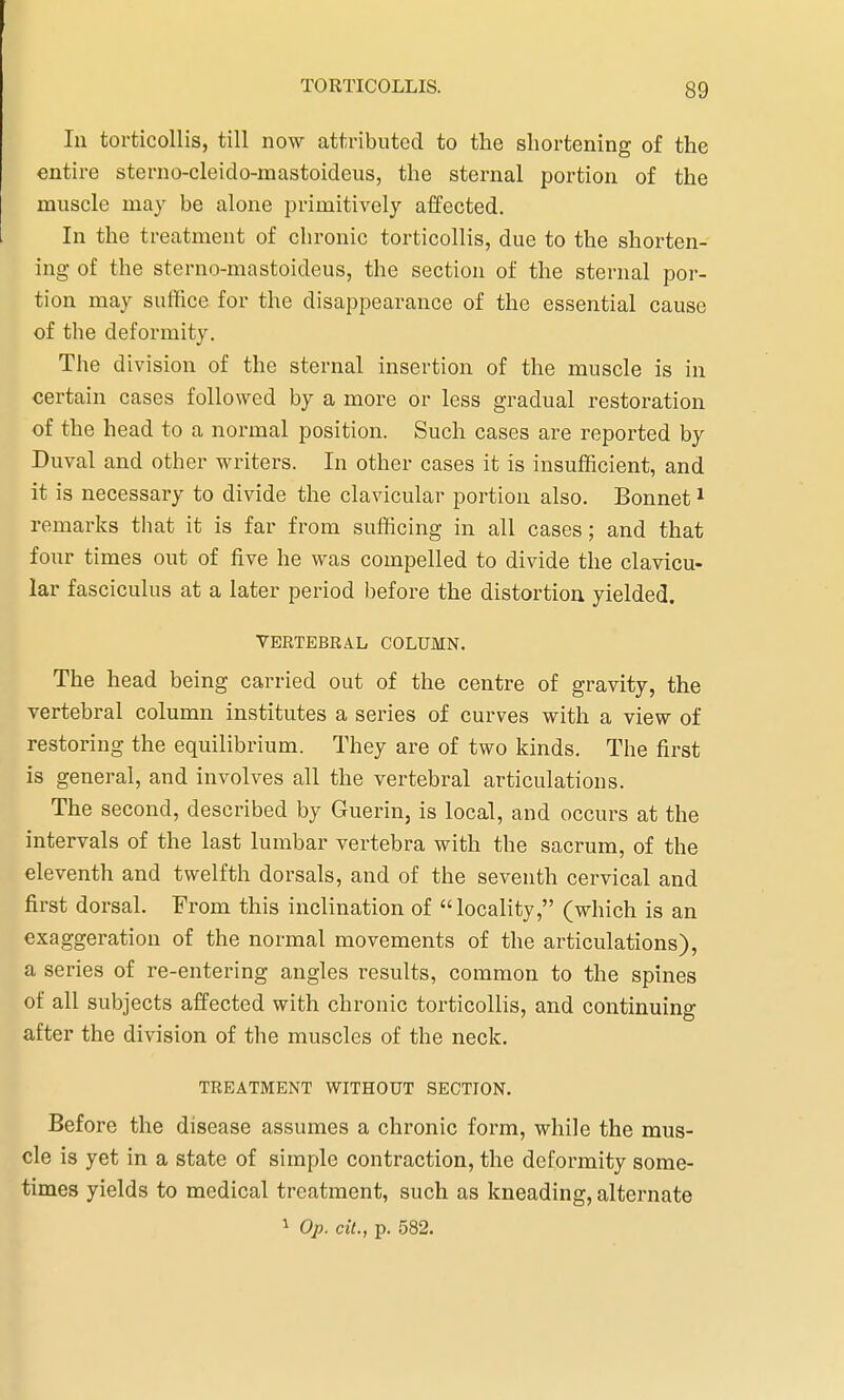 In torticollis, till now attributed to the shortening of the entire sterno-cleido-mastoideus, the sternal portion of the muscle may be alone primitively affected. In the treatment of chronic torticollis, due to the shorten- ing of the sterno-mastoideus, the section of the sternal por- tion may suffice for the disappearance of the essential cause of the deformity. The division of the sternal insertion of the muscle is in certain cases followed by a more or less gradual restoration of the head to a normal position. Such cases are reported by Duval and other writers. In other cases it is insufficient, and it is necessary to divide the clavicular portion also. Bonnet1 remarks that it is far from sufficing in all cases; and that four times out of five he was compelled to divide the clavicu- lar fasciculus at a later period before the distortion yielded. VERTEBRAL COLUMN. The head being carried out of the centre of gravity, the vertebral column institutes a series of curves with a view of restoring the equilibrium. They are of two kinds. The first is general, and involves all the vertebral articulations. The second, described by Guerin, is local, and occurs at the intervals of the last lumbar vertebra with the sacrum, of the eleventh and twelfth dorsals, and of the seventh cervical and first dorsal. From this inclination of locality, (which is an exaggeration of the normal movements of the articulations), a series of re-entering angles results, common to the spines of all subjects affected with chronic torticollis, and continuing after the division of the muscles of the neck. TREATMENT WITHOUT SECTION. Before the disease assumes a chronic form, while the mus- cle is yet in a state of simple contraction, the deformity some- times yields to medical treatment, such as kneading, alternate