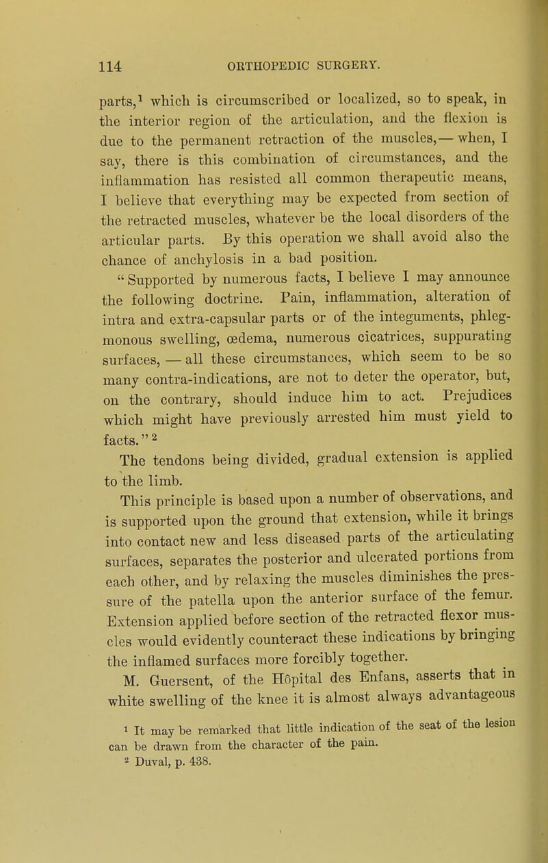 parts,1 which is circumscribed or localized, so to speak, in the interior region of the articulation, and the flexion is due to the permanent retraction of the muscles,— when, I say, there is this combination of circumstances, and the inflammation has resisted all common therapeutic means, I believe that everything may be expected from section of the retracted muscles, whatever be the local disorders of the articular parts. By this operation we shall avoid also the chance of anchylosis in a bad position.  Supported by numerous facts, I believe I may announce the following doctrine. Pain, inflammation, alteration of intra and extra-capsular parts or of the integuments, phleg- monous swelling, oedema, numerous cicatrices, suppurating surfaces, — all these circumstances, which seem to be so many contra-indications, are not to deter the operator, but, on the contrary, should induce him to act. Prejudices which might have previously arrested him must yield to facts.2 The tendons being divided, gradual extension is applied to the limb. This principle is based upon a number of observations, and is supported upon the ground that extension, while it brings into contact new and less diseased parts of the articulating surfaces, separates the posterior and ulcerated portions from each other, and by relaxing the muscles diminishes the pres- sure of the patella upon the anterior surface of the femur. Extension applied before section of the retracted flexor mus- cles would evidently counteract these indications by bringing the inflamed surfaces more forcibly together. M. Guersent, of the Hopital des Enfans, asserts that in white swelling of the knee it is almost always advantageous 1 It may be remarked that little indication of the seat of the lesion can be drawn from the character of the pain. 2 Duval, p. 438.