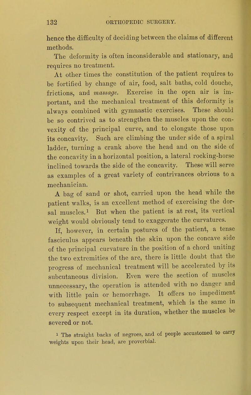 hence the difficulty of deciding between the claims of different methods. The deformity is often inconsiderable and stationary, and requires no treatment. At other times the constitution of the patient requires to be fortified by change of air, food, salt baths, cold douche, frictions, and massage. Exercise in the open air is im- portant, and the mechanical treatment of this deformity is always combined with gymnastic exercises. These should be so contrived as to strengthen the muscles upon the con- vexity of the principal curve, and to elongate those upon its concavity. Such are climbing the under side of a spiral ladder, turning a crank above the head and on the side of the concavity in a horizontal position, a lateral rocking-horse inclined towards the side of the concavity. These will serve as examples of a great variety of contrivances obvious to a mechanician. A bag of sand or shot, carried upon the head while the patient walks, is an excellent method of exercising the dor- sal muscles.1 But when the patient is at rest, its vertical weight would obviously tend to exaggerate the curvatures. If, however, in certain postures of the patient, a tense fasciculus appears beneath the skin upon the concave side of the principal curvature in the position of a chord uniting the two extremities of the arc, there is little doubt that the progress of mechanical treatment will be accelerated by its subcutaneous division. Even were the section of muscles unnecessary, the operation is attended with no danger and with little pain or hemorrhage. It offers no impediment to subsequent mechanical treatment, which is the same in every respect except in its duration, whether the muscles be severed or not. i The straight backs of negroes, and of people accustomed to carry weights upon their head, are proverbial.