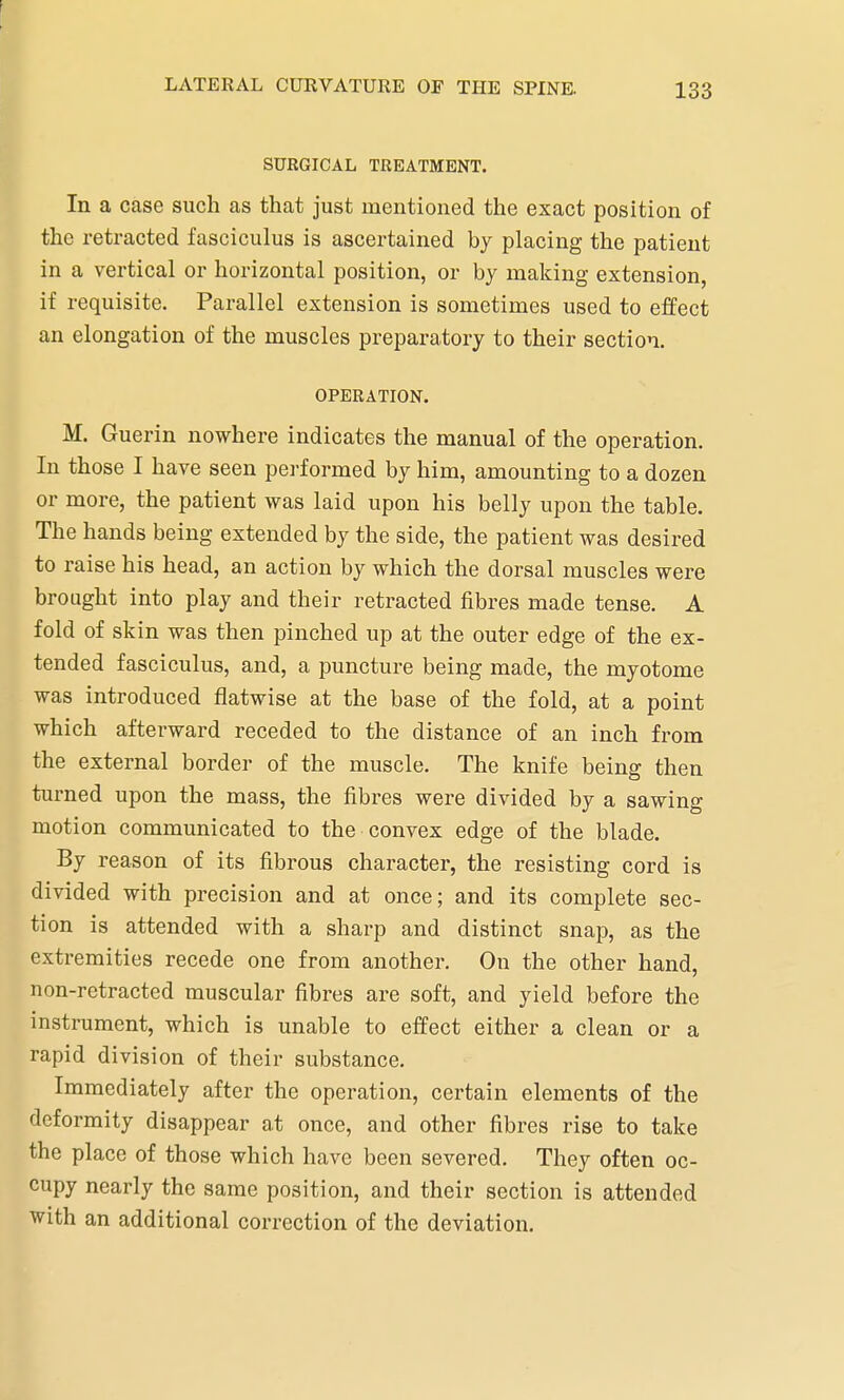 SURGICAL TREATMENT. In a case such as that just mentioned the exact position of the retracted fasciculus is ascertained by placing the patient in a vertical or horizontal position, or by making extension, if requisite. Parallel extension is sometimes used to effect an elongation of the muscles preparatory to their section. OPERATION. M. Guerin nowhere indicates the manual of the operation. In those I have seen performed by him, amounting to a dozen or more, the patient was laid upon his belly upon the table. The hands being extended by the side, the patient was desired to raise his head, an action by which the dorsal muscles were brought into play and their retracted fibres made tense. A fold of skin was then pinched up at the outer edge of the ex- tended fasciculus, and, a puncture being made, the myotome was introduced flatwise at the base of the fold, at a point which afterward receded to the distance of an inch from the external border of the muscle. The knife being then turned upon the mass, the fibres were divided by a sawing motion communicated to the convex edge of the blade. By reason of its fibrous character, the resisting cord is divided with precision and at once; and its complete sec- tion is attended with a sharp and distinct snap, as the extremities recede one from another. On the other hand, non-retracted muscular fibres are soft, and yield before the instrument, which is unable to effect either a clean or a rapid division of their substance. Immediately after the operation, certain elements of the deformity disappear at once, and other fibres rise to take the place of those which have been severed. They often oc- cupy nearly the same position, and their section is attended with an additional correction of the deviation.