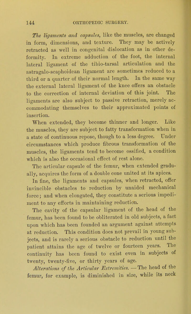 The ligaments and capsules, like the muscles, are changed in form, dimensions, and texture. They may be actively retracted as well in congenital dislocation as in other de- formity. In extreme adduction of the foot, the internal lateral ligament of the tibio-tarsal articulation and the astragalo-scaphoidean ligament are sometimes reduced to a third or a quarter of their normal length. In the same way the external lateral ligament of the knee offers an obstacle to the correction of internal deviation of this joint. The ligaments are also subject to passive retraction, merely ac- commodating themselves to their approximated points of insertion. When extended, they become thinner and longer. Like the muscles, they are subject to fatty transformation when in a state of continuous repose, though to a less degree. Under circumstances which produce fibrous transformation of the muscles, the ligaments tend to become ossified, a condition which is also the occasional effect of rest alone. The articular capsule of the femur, when extended gradu- ally, acquires the form of a double cone united at its apices. In fine, the ligaments and capsules, when retracted, offer invincible obstacles to reduction by unaided mechanical force; and when elongated, they constitute a serious impedi- ment to any efforts in maintaining reduction. The cavity of the capsular ligament of the head of the femur, has been found to be obliterated in old subjects, a fact upon which has been founded an argument against attempts at reduction. This condition does not prevail in young sub- jects, and is rarely a serious obstacle to reduction until the patient attains the age of twelve or fourteen years. The continuity has been found to exist even in subjects of twenty, twenty-five, or thirty years of age. Alterations of the Articular Extremities. — The head of the femur, for example, is diminished in size, while its neck