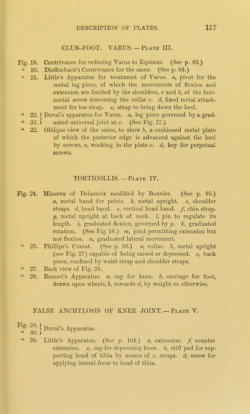 CLUB-FOOT. VARUS.—Plate HI. 19. Contrivance for reducing Varus to Equinus. (See p. 83.) 20. Dieffenbach's Contrivance for the same. (See p. 83.) 21. Little's Apparatus for treatment of Varus, a, pivot for the metal leg piece, of which the movements of flexion and extension are limited by the shoulders, c and b, of the hori- zontal screw traversing the collar c. d, fixed metal attach- ment for toe strap, e, strap to bring down the heel. 22. ) Duval's apparatus for Varus, a, leg piece governed by a grad- 23. ) uated universal joint at c. (See Fig. 17.) 22. Oblique view of the same, to show b, a cushioned metal plate of which the posterior edge is advanced against the heel by screws, a, working in the plate c. d, key for perpetual screws. 24. Minerva of Delacroix modified by Bouvier. (See p. 95.) a, metal band for pelvis. b, metal upright, c, shoulder straps, d, head band, e, vertical head band. /, chin strap. g, metal upright at back of neck. I, pin to regulate its length, i, graduated flexion, governed by g. k, graduated rotation. (See Fig. 16.) m, joint permitting extension but not flexion, n, graduated lateral movement. 25. Phillips's Cravat. (See p. 96.) a, collar, b, metal upright (see Fig. 27) capable of being raised or depressed, c, back piece, confined by waist strap and shoulder straps. 27. Back view of Fig. 25. 26. Bonnet's Apparatus, a, cap for knee, b, carriage for foot, drawn upon wheels, b, towards d, by weight or otherwise. FALSE ANCHYLOSIS OF KNEE JOINT. —Plate V. 29. Little's Apparatus. (See p. 104.) a, extension, f, counter extension, e, cap for depressing knee, b, stiff pad for sup- porting head of tibia by means of c, straps, d, screw for applying lateral force to head of tibia. TORTICOLLIS. —Plate IV. Duval's Apparatus.