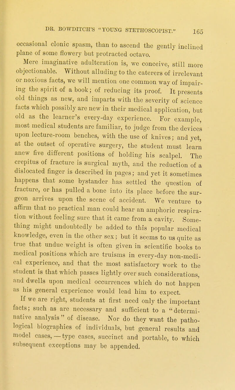 occasional clonic spasm, than to ascend the gently inclined plane of some flowery but protracted octavo. Mere imaginative adulteration is, we conceive, still more objectionable. Without alluding to the caterers of irrelevant or noxious facts, we will mention one common way of impair- ing the spirit of a book; of reducing its proof. It presents old things as new, and imparts with the severity of science facts which possibly are new in their medical application, but old as the learner's every-day experience. For example, most medical students are familiar, to judge from the devices upon lecture-room benches, with the use of knives; and yet, at the outset of operative surgery, the student must learn anew five different positions of holding his scalpel. The crepitus of fracture is surgical myth, and the reduction of a dislocated finger is described in pages; and yet it sometimes happens that some bystander has settled the question of fracture, or has pulled a bone into its place before the sur- geon arrives upon the scene of accident. We venture to affirm that no practical man could hear an amphoric respira- tion without feeling sure that it came from a cavity. Some- thing might undoubtedly be added to this popular medical knowledge, even in the other sex; but it seems to us quite as true that undue weight is often given in scientific books to medical positions which are truisms in every-day non-medi- cal experience, and that the most satisfactory work to the student is that which passes lightly over such considerations, and dwells upon medical occurrences which do not happen as his general experience would lead him to expect. If we are right, students at first need only the important facts; such as are necessary and sufficient to a determi- native analysis  of disease. Nor do they want the patho- logical biographies of individuals, but general results and model cases,—type cases, succinct and portable, to which subsequent exceptions may be appended.