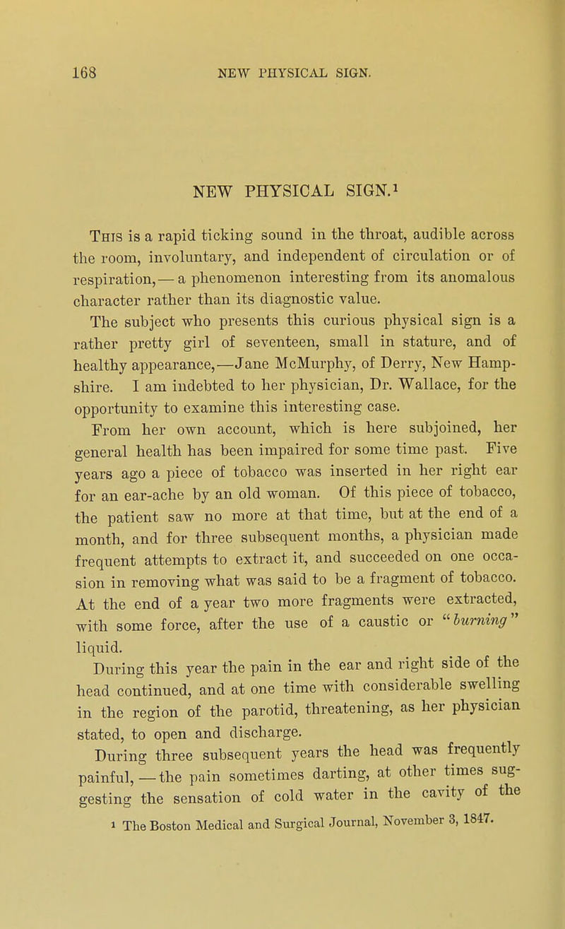 NEW PHYSICAL SIGN.1 This is a rapid ticking sound in the throat, audible across the room, involuntary, and independent of circulation or of respiration,— a phenomenon interesting from its anomalous character rather than its diagnostic value. The subject who presents this curious physical sign is a rather pretty girl of seventeen, small in stature, and of healthy appearance,—Jane McMurphy, of Derry, New Hamp- shire. I am indebted to her physician, Dr. Wallace, for the opportunity to examine this interesting case. From her own account, which is here subjoined, her general health has been impaired for some time past. Five years ago a piece of tobacco was inserted in her right ear for an ear-ache by an old woman. Of this piece of tobacco, the patient saw no more at that time, but at the end of a month, and for three subsequent months, a physician made frequent attempts to extract it, and succeeded on one occa- sion in removing what was said to be a fragment of tobacco. At the end of a year two more fragments were extracted, with some force, after the use of a caustic or burning liquid. During this year the pain in the ear and right side of the head continued, and at one time with considerable swelling in the region of the parotid, threatening, as her physician stated, to open and discharge. During three subsequent years the head was frequently painful,—the pain sometimes darting, at other times sug- gesting the sensation of cold water in the cavity of the i The Boston Medical and Surgical Journal, November 3, 1847.