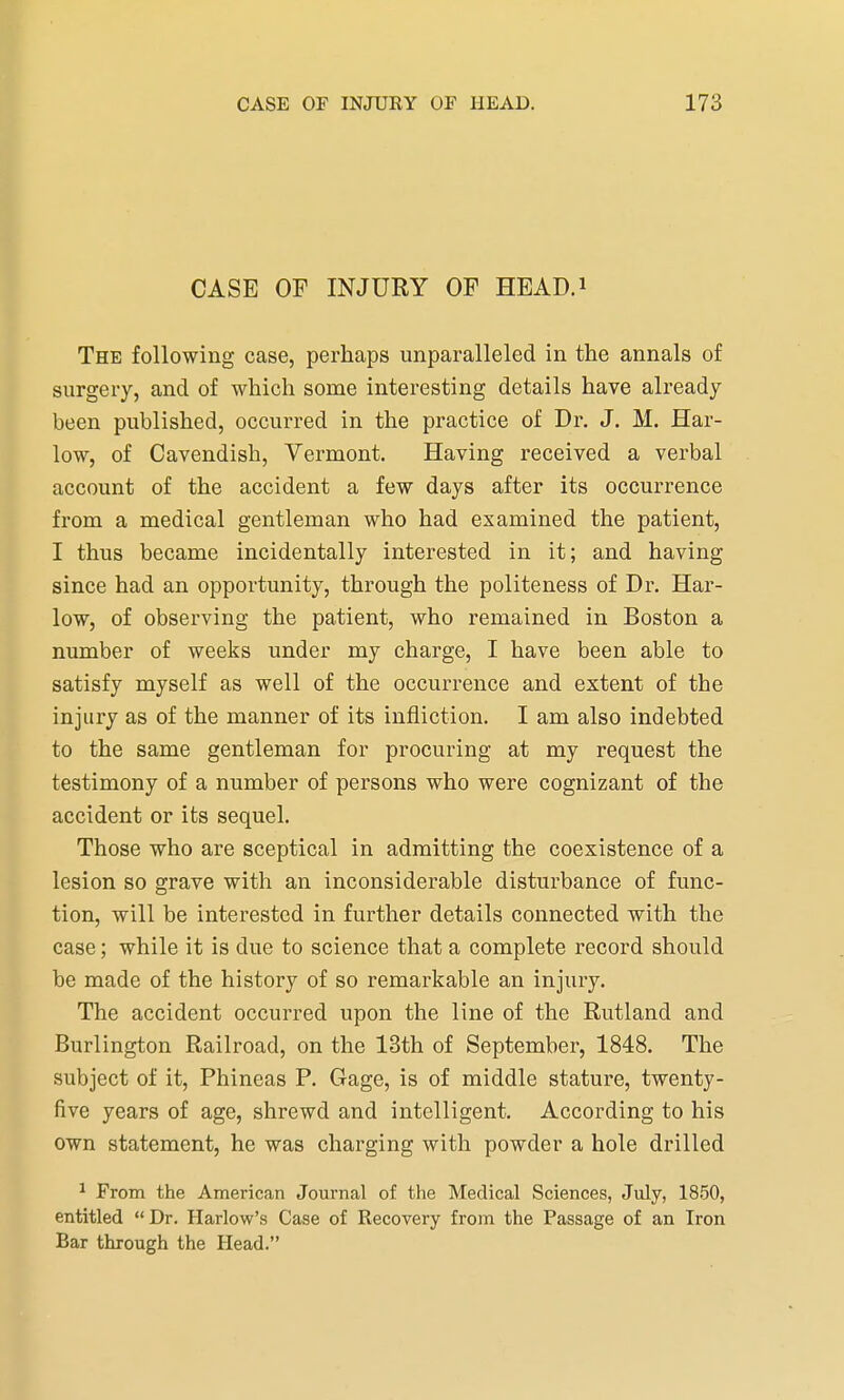 CASE OP INJURY OF HEAD.1 The following case, perhaps unparalleled in the annals of surgery, and of which some interesting details have already been published, occurred in the practice of Dr. J. M. Har- low, of Cavendish, Vermont. Having received a verbal account of the accident a few days after its occurrence from a medical gentleman who had examined the patient, I thus became incidentally interested in it; and having since had an opportunity, through the politeness of Dr. Har- low, of observing the patient, who remained in Boston a number of weeks under my charge, I have been able to satisfy myself as well of the occurrence and extent of the injury as of the manner of its infliction. I am also indebted to the same gentleman for procuring at my request the testimony of a number of persons who were cognizant of the accident or its sequel. Those who are sceptical in admitting the coexistence of a lesion so grave with an inconsiderable disturbance of func- tion, will be interested in further details connected with the case; while it is due to science that a complete record should be made of the history of so remarkable an injury. The accident occurred upon the line of the Rutland and Burlington Railroad, on the 13th of September, 1848. The subject of it, Phineas P. Gage, is of middle stature, twenty- five years of age, shrewd and intelligent. According to his own statement, he was charging with powder a hole drilled 1 From the American Journal of the Medical Sciences, July, 1850, entitled Dr. Harlow's Case of Recovery from the Passage of an Iron Bar through the Head.