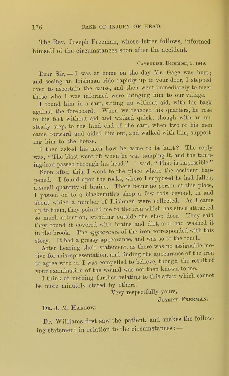 The Rev. Joseph Freeman, whose letter follows, informed himself of the circumstances soon after the accident. Cavendish, December, 5, 1849. Dear Sir, — I was at home on the day Mr. Gage was hurt; and seeing an Irishman ride rapidly up to your door, I stepped over to ascertain the cause, and then went immediately to meet those who I was informed were bringing him to our village. I found him in a cart, sitting up without aid, with his back against the foreboard. When we reached his quarters, he rose to his feet without aid and walked quick, though with an un- steady step, to the hind end of the cart, when two of his men came forward and aided him out, and walked with him, support- ing him to the house. I then asked his men how he came to be hurt? The reply was,  The blast went off when he was tamping it, and the tamp- ing-iron passed through his head. I said, That is impossible. Soon after this, I went to the place where the accident hap- pened. I found upon the rocks, where I supposed he had fallen, a small quantity of brains. There being no person at this place, I passed on to a blacksmith's shop a few rods beyond, in and about which a number of Irishmen were collected. As I came up to them, they pointed me to the iron which has since attracted so much attention, standing outside the shop door. They said they found it covered with brains and dirt, and had washed it in the brook. The appearance of the iron corresponded with this story. It had a greasy appearance, and was so to the touch. After hearing their statement, as there was no assignable mo- tive for misrepresentation, and finding the appearance of the iron to agree with it, I was compelled to believe, though the result of your examination of the wound was not then known to me. I think of nothing further relating to this affair which cannot be more minutely stated by others. Very respectfully yours, Joseph Freeman. Dr. J. M. Harlow. Dr. Williams first saw the patient, and makes the ing statement in relation to the circumstances: —