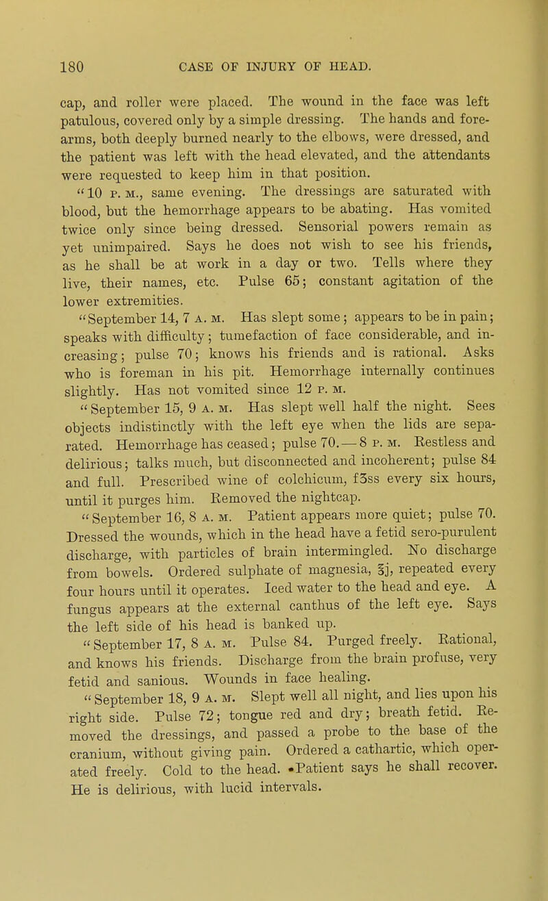 cap, and roller were placed. The wound in the face was left patulous, covered only by a simple dressing. The hands and fore- arms, both deeply burned nearly to the elbows, were dressed, and the patient was left with the head elevated, and the attendants were requested to keep him in that position.  10 p. m., same evening. The dressings are saturated with blood, but the hemorrhage appears to be abating. Has vomited twice only since being dressed. Sensorial powers remain as yet unimpaired. Says he does not wish to see his friends, as he shall be at work in a day or two. Tells where they live, their names, etc. Pulse 65; constant agitation of the lower extremities. September 14, 7 a. m. Has slept some; appears to be in pain; speaks with difficulty; tumefaction of face considerable, and in- creasing; pulse 70; knows his friends and is rational. Asks who is foreman in his pit. Hemorrhage internally continues slightly. Has not vomited since 12 p. m.  September 15, 9 a. m. Has slept well half the night. Sees objects indistinctly with the left eye when the lids are sepa- rated. Hemorrhage has ceased; pulse 70. —8 p. m. Restless and delirious; talks much, but disconnected and incoherent; pulse 84 and full. Prescribed wine of colchicum, f3ss every six hours, until it purges him. Removed the nightcap. September 16, 8 A. m. Patient appears more quiet; pulse 70. Dressed the wounds, which in the head have a fetid sero-purulent discharge, with particles of brain intermingled. No discharge from bowels. Ordered sulphate of magnesia, §j, repeated every four hours until it operates. Iced water to the head and eye. A fungus appears at the external canthus of the left eye. Says the left side of his head is banked up.  September 17, 8 A. m. Pulse 84. Purged freely. Rational, and knows his friends. Discharge from the brain profuse, very fetid and sanious. Wounds in face healing.  September 18, 9 A. m. Slept well all night, and lies upon his right side. Pulse 72; tongue red and dry; breath fetid. Re- moved the dressings, and passed a probe to the base of the cranium, without giving pain. Ordered a cathartic, which oper- ated freely. Cold to the head. -Patient says he shall recover. He is delirious, with lucid intervals.