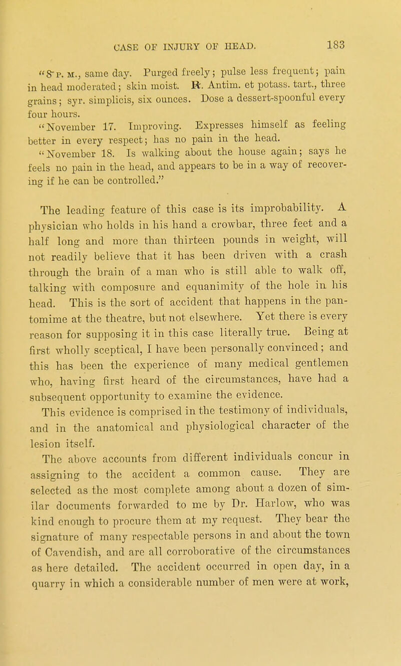 8-p. m.; same day. Purged freely; pulse less frequent; pain in head moderated; skin moist, ft. Antim. et potass, tart., three grains; syr. simplicis, six ounces. Dose a dessert-spoonful every four hours. November 17. Improving. Expresses himself as feeling better in every respect; has no pain in the head. November 18. Is walking about the house again; says he feels no pain in the head, and appears to be in a way of recover- ing if he can be controlled. The leading feature of this case is its improbability. A physician who holds in his hand a crowbar, three feet and a half long and more than thirteen pounds in weight, will not readily believe that it has been driven with a crash through the brain of a man who is still able to walk off, talking with composure and equanimity of the hole in his head. This is the sort of accident that happens in the pan- tomime at the theatre, but not elsewhere. Yet there is every reason for supposing it in this case literally true. Being at first wholly sceptical, I have been personally convinced; and this has been the experience of many medical gentlemen who, having first heard of the circumstances, have had a subsequent opportunity to examine the evidence. This evidence is comprised in the testimony of individuals, and in the anatomical and physiological character of the lesion itself. The above accounts from different individuals concur in assigning to the accident a common cause. They are selected as the most complete among about a dozen of sim- ilar documents forwarded to me by Dr. Harlow, who was kind enough to procure them at my request. They bear the signature of many respectable persons in and about the town of Cavendish, and are all corroborative of the circumstances as here detailed. The accident occurred in open day, in a quarry in which a considerable number of men were at work,