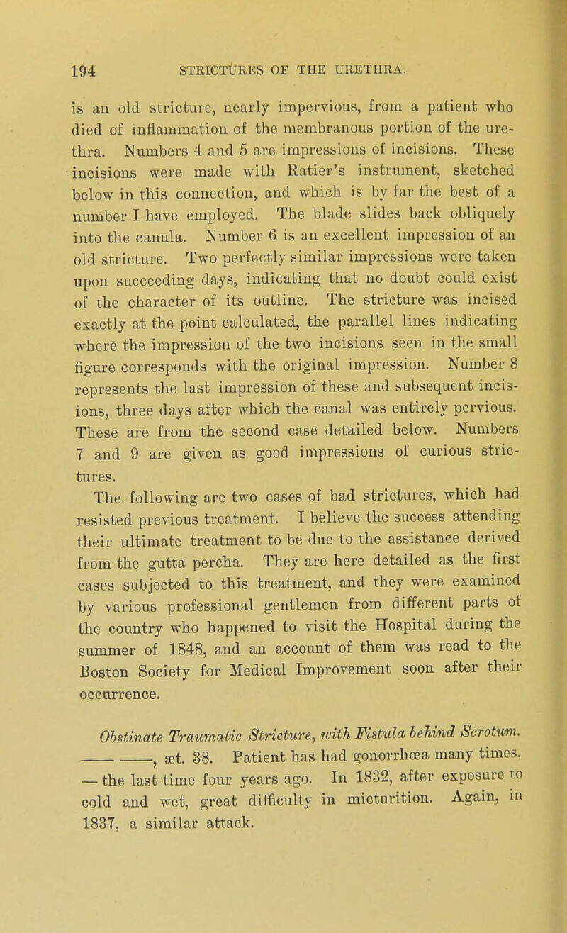 is an old stricture, nearly impervious, from a patient who died of inflammation of the membranous portion of the ure- thra. Numbers 4 and 5 are impressions of incisions. These incisions were made with Ratier's instrument, sketched below in this connection, and which is by far the best of a number I have employed. The blade slides back obliquely into the canula. Number 6 is an excellent impression of an old stricture. Two perfectly similar impressions were taken upon succeeding days, indicating that no doubt could exist of the character of its outline. The stricture was incised exactly at the point calculated, the parallel lines indicating where the impression of the two incisions seen in the small figure corresponds with the original impression. Number 8 represents the last impression of these and subsequent incis- ions, three days after which the canal was entirely pervious. These are from the second case detailed below. Numbers 7 and 9 are given as good impressions of curious stric- tures. The following are two cases of bad strictures, which had resisted previous treatment. I believe the success attending their ultimate treatment to be due to the assistance derived from the gutta percha. They are here detailed as the first cases subjected to this treatment, and they were examined by various professional gentlemen from different parts of the country who happened to visit the Hospital during the summer of 1848, and an account of them was read to the Boston Society for Medical Improvement soon after their occurrence. Obstinate Traumatic Stricture, with Fistula behind Scrotum. } set. 38. Patient has had gonorrhoea many times, — the last time four years ago. In 1832, after exposure to cold and wet, great difficulty in micturition. Again, in 1837, a similar attack.