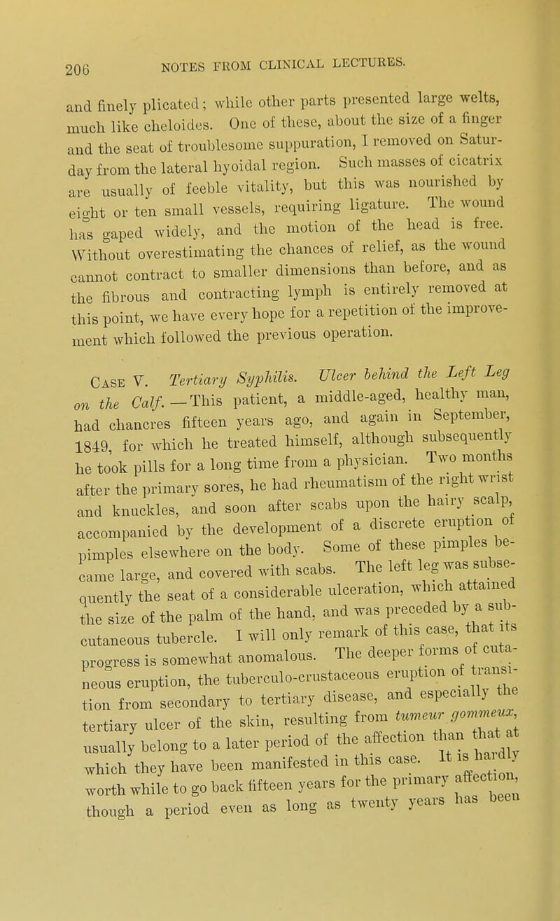 and finely plicated; while other parts presented large welts, much like cheloides. One of these, about the size of a finger and the seat of troublesome suppuration, I removed on Satur- day from the lateral hyoidal region. Such masses of cicatrix are usually of feeble vitality, but this was nourished by eight or ten small vessels, requiring ligature. The wound has gaped widely, and the motion of the head is free. Without overestimating the chances of relief, as the wound cannot contract to smaller dimensions than before, and as the fibrous and contracting lymph is entirely removed at this point, we have every hope for a repetition of the improve- ment which followed the previous operation. Case V. Tertiary Syphilis. Ulcer behind the Left Leg on the Calf.— This patient, a middle-aged, healthy man, had chancres fifteen years ago, and again in September, 1849 for which he treated himself, although subsequently he took pills for a long time from a physician. Two months after the primary sores, he had rheumatism of the right wrist and knuckles, and soon after scabs upon the hairy scalp accompanied by the development of a discrete eruption of pimples elsewhere on the body. Some of these pimples be- came large, and covered with scabs. The left leg was subse- quently the seat of a considerable ulceration, which attained the size of the palm of the hand, and was preceded by a sub- cutaneous tubercle. 1 will only remark of this case, that its progress is somewhat anomalous. The deeper forms of cuta- neous eruption, the tuberculo-crustaceous eruption of transi- tion from secondary to tertiary disease, and especially the tertiary ulcer of the skin, resulting from tumeur , usually'belong to a later period of the affection than that which they have been manifested m this case. It is ha d > worth while to go back fifteen years for the primary affection though a period even as long as twenty years has been