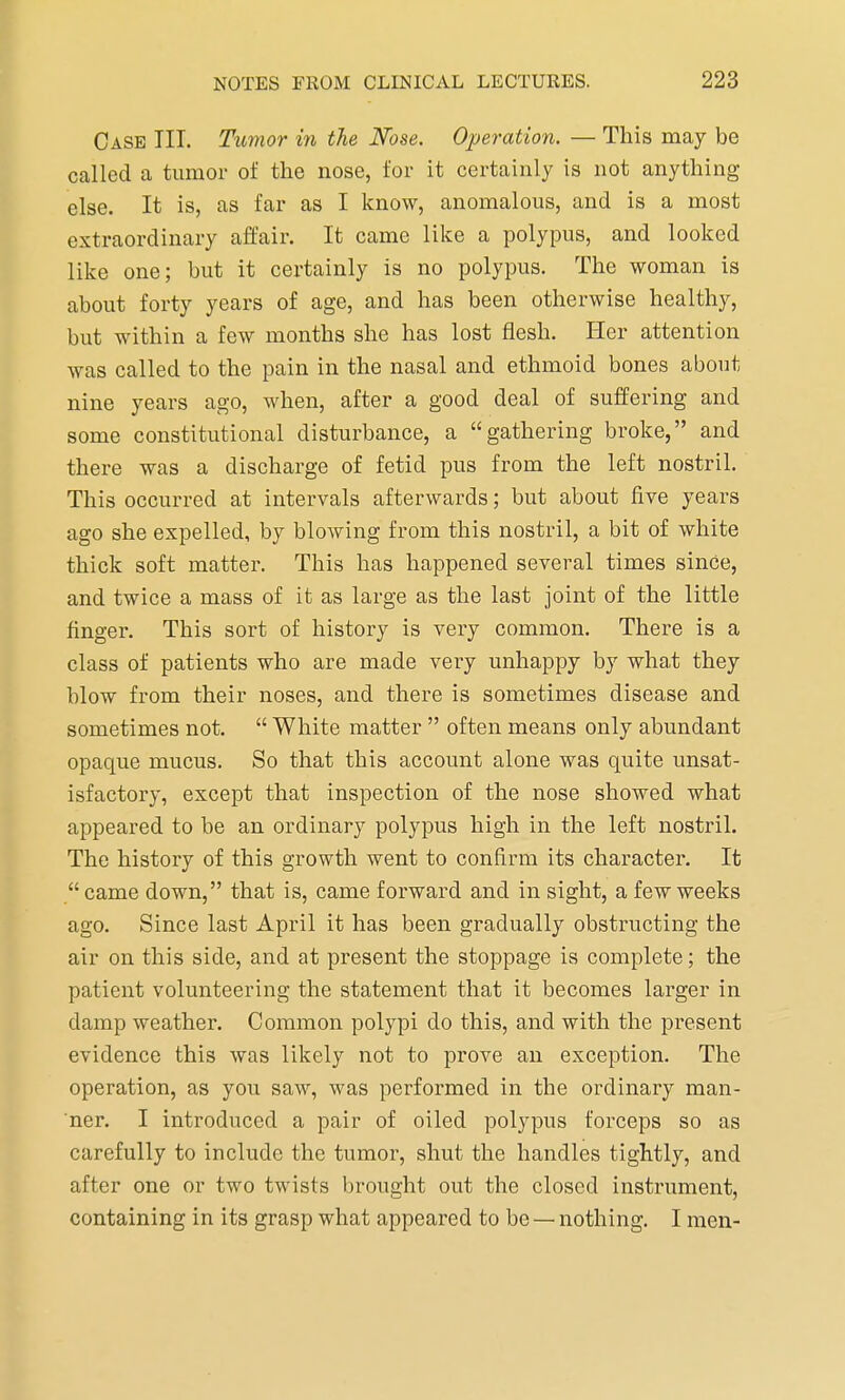 Case III. Tumor in the Nose. Operation. — This may be called a tumor of the nose, for it certainly is not anything else. It is, as far as I know, anomalous, and is a most extraordinary affair. It came like a polypus, and looked like one; but it certainly is no polypus. The woman is about forty years of age, and has been otherwise healthy, but within a few months she has lost flesh. Her attention was called to the pain in the nasal and ethmoid bones about nine years ago, when, after a good deal of suffering and some constitutional disturbance, a gathering broke, and there was a discharge of fetid pus from the left nostril. This occurred at intervals afterwards; but about five years ago she expelled, by blowing from this nostril, a bit of white thick soft matter. This has happened several times since, and twice a mass of it as large as the last joint of the little finger. This sort of history is very common. There is a class of patients who are made very unhappy by what they blow from their noses, and there is sometimes disease and sometimes not.  White matter  often means only abundant opaque mucus. So that this account alone was quite unsat- isfactory, except that inspection of the nose showed what appeared to be an ordinary polypus high in the left nostril. The history of this growth went to confirm its character. It came down, that is, came forward and in sight, a few weeks ago. Since last April it has been gradually obstructing the air on this side, and at present the stoppage is complete; the patient volunteering the statement that it becomes larger in damp weather. Common polypi do this, and with the present evidence this was likely not to prove an exception. The operation, as you saw, was performed in the ordinary man- ner. I introduced a pair of oiled polypus forceps so as carefully to include the tumor, shut the handles tightly, and after one or two twists brought out the closed instrument, containing in its grasp what appeared to be — nothing. I men-