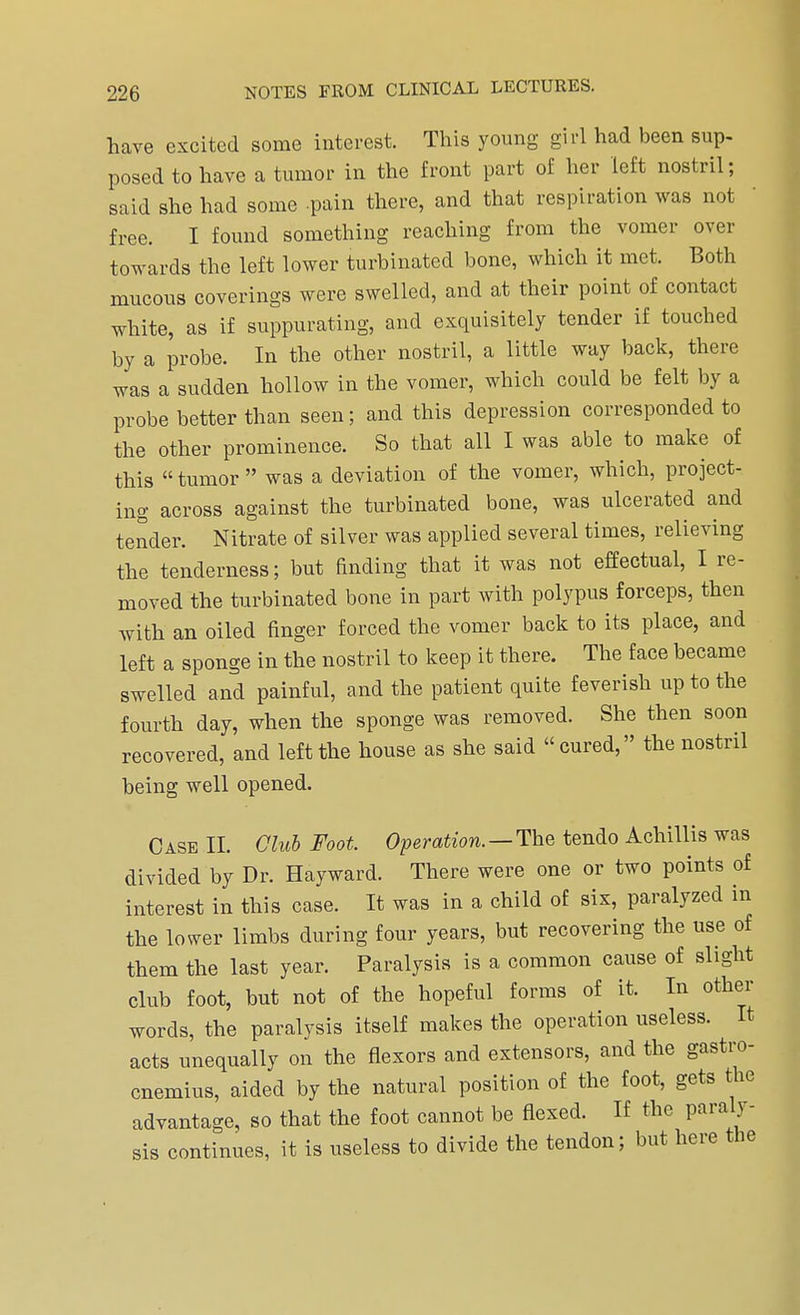 have excited some interest. This young girl had been sup- posed to have a tumor in the front part of her left nostril; said she had some pain there, and that respiration was not free. I found something reaching from the vomer over towards the left lower turbinated bone, which it met. Both mucous coverings were swelled, and at their point of contact white, as if suppurating, and exquisitely tender if touched by a probe. In the other nostril, a little way back, there was a sudden hollow in the vomer, which could be felt by a probe better than seen; and this depression corresponded to the other prominence. So that all I was able to make of this tumor was a deviation of the vomer, which, project- ing across against the turbinated bone, was ulcerated and tender. Nitrate of silver was applied several times, relieving the tenderness; but finding that it was not effectual, I re- moved the turbinated bone in part with polypus forceps, then with an oiled finger forced the vomer back to its place, and left a sponge in the nostril to keep it there. The face became swelled and painful, and the patient quite feverish up to the fourth day, when the sponge was removed. She then soon recovered, and left the house as she said cured, the nostril being well opened. Case II. Club Foot. Operation. —The tendo Achillis was divided by Dr. Hay ward. There were one or two points of interest in this case. It was in a child of six, paralyzed in the lower limbs during four years, but recovering the use of them the last year. Paralysis is a common cause of slight club foot, but not of the hopeful forms of it. In other words, the paralysis itself makes the operation useless. It acts unequally on the flexors and extensors, and the gastro- cnemius, aided by the natural position of the foot, gets the advantage, so that the foot cannot be flexed. If the paraly- sis continues, it is useless to divide the tendon; but here the