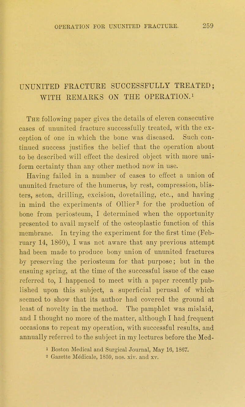 UNUNITED FRACTURE SUCCESSFULLY TREATED; WITH REMARKS ON THE OPERATION.1 The following paper gives the details of eleven consecutive cases of ununited fracture successfully treated, with the ex- ception of one in which the bone was diseased. Such con- tinued success justifies the belief that the operation about to be described will effect the desired object with more uni- form certainty than any other method now in use. Having failed in a number of cases to effect a union of ununited fracture of the humerus, by rest, compression, blis- ters, seton, drilling, excision, dovetailing, etc., and having in mind the experiments of Oilier2 for the production of bone from periosteum, I determined when the opportunity presented to avail myself of the osteoplastic function of this membrane. In trying the experiment for the first time (Feb- ruary 14, 1860), I was not aware that any previous attempt had been made to produce bony union of ununited fractures by preserving the periosteum for that purpose; but in the ensuing spring, at the time of the successful issue of the case referred to, I happened to meet with a paper recently pub- lished upon this subject, a superficial perusal of which seemed to show that its author had covered the ground at least of novelty in the method. The pamphlet was mislaid, and I thought no more of the matter, although I had frequent occasions to repeat my operation, with successful results, and annually referred to the subject in my lectures before the Med- 1 Boston Medical and Surgical Journal, May 16, 1867. 2 Gazette Medicale, 1859, nos. xiv. and xv.