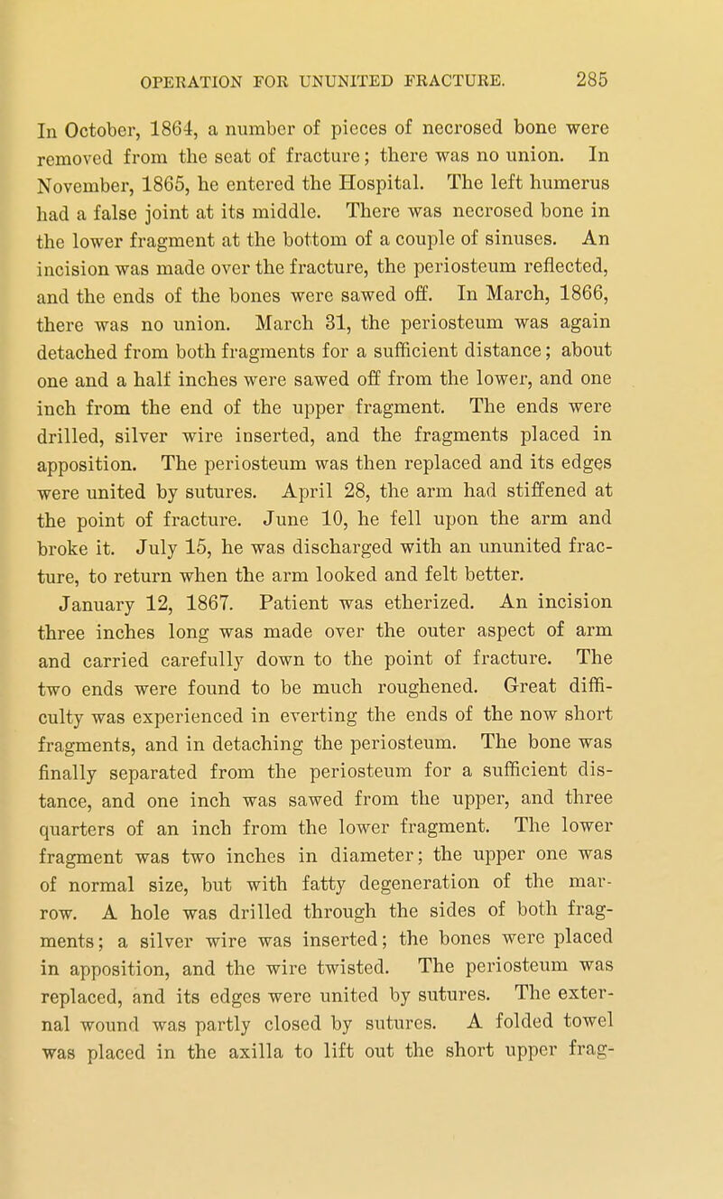 In October, 1864, a number of pieces of necrosed bone were removed from the seat of fracture; there was no union. In November, 1865, he entered the Hospital. The left humerus had a false joint at its middle. There was necrosed bone in the lower fragment at the bottom of a couple of sinuses. An incision was made over the fracture, the periosteum reflected, and the ends of the bones were sawed off. In March, 1866, there was no union. March 31, the periosteum was again detached from both fragments for a sufficient distance; about one and a half inches were sawed off from the lower, and one inch from the end of the upper fragment. The ends were drilled, silver wire inserted, and the fragments placed in apposition. The periosteum was then replaced and its edges were united by sutures. April 28, the arm had stiffened at the point of fracture. June 10, he fell upon the arm and broke it. July 15, he was discharged with an ununited frac- ture, to return when the arm looked and felt better. January 12, 1867. Patient was etherized. An incision three inches long was made over the outer aspect of arm and carried carefully down to the point of fracture. The two ends were found to be much roughened. Great diffi- culty was experienced in everting the ends of the now short fragments, and in detaching the periosteum. The bone was finally separated from the periosteum for a sufficient dis- tance, and one inch was sawed from the upper, and three quarters of an inch from the lower fragment. The lower fragment was two inches in diameter; the upper one was of normal size, but with fatty degeneration of the mar- row. A hole was drilled through the sides of both frag- ments ; a silver wire was inserted; the bones were placed in apposition, and the wire twisted. The periosteum was replaced, and its edges were united by sutures. The exter- nal wound was partly closed by sutures. A folded towel was placed in the axilla to lift out the short upper frag-