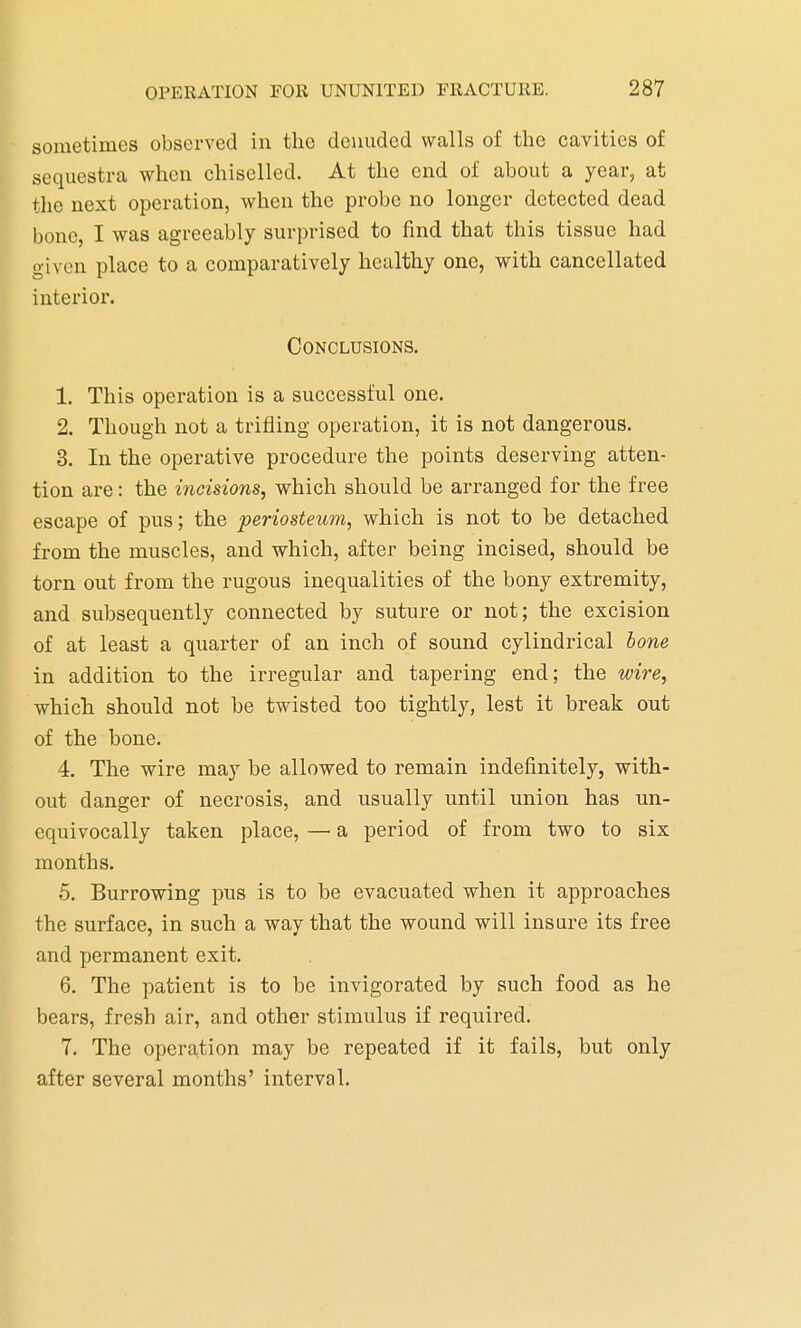 sometimes observed in the denuded walls of the cavities of sequestra when chiselled. At the end of about a year, at the next operation, when the probe no longer detected dead bone, I was agreeably surprised to find that this tissue had given place to a comparatively healthy one, with cancellated interior. Conclusions. 1. This operation is a successful one. 2. Though not a trifling operation, it is not dangerous. 3. In the operative procedure the points deserving atten- tion are: the incisions, which should be arranged for the free escape of pus; the periosteum, which is not to be detached from the muscles, and which, after being incised, should be torn out from the rugous inequalities of the bony extremity, and subsequently connected by suture or not; the excision of at least a quarter of an inch of sound cylindrical bone in addition to the irregular and tapering end; the wire, which should not be twisted too tightly, lest it break out of the bone. 4. The wire may be allowed to remain indefinitely, with- out danger of necrosis, and usually until union has un- equivocally taken place, — a period of from two to six months. 5. Burrowing pus is to be evacuated when it approaches the surface, in such a way that the wound will insure its free and permanent exit. 6. The patient is to be invigorated by such food as he bears, fresh air, and other stimulus if required. 7. The operation may be repeated if it fails, but only after several months' interval.